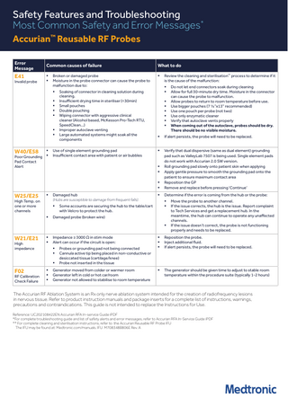 Safety Features and Troubleshooting Most Common Safety and Error Messages* Accurian™ Reusable RF Probes Error Message  Common causes of failure  E41     Invalid probe  Broken or damaged probe Moisture in the probe connector can cause the probe to malfunction due to:         W40/E58   Poor Grounding  Pad Contact Alert  W25/E25    High Temp. on one or more channels  Use of single element grounding pad Insufficient contact area with patient or air bubbles    Damaged hub (Hubs are susceptible to damage from frequent falls).  Review the cleaning and sterilisation** process to determine if it is the cause of the malfunction:          If alert persists, the probe will need to be replaced.       Verify that dual dispersive (same as dual element) grounding pad such as ValleyLab 7507 is being used. Single element pads do not work with Accurian 2.0 SW version. Roll grounding pad slowly onto patient skin when applying Apply gentle pressure to smooth the grounding pad onto the patient to ensure maximum contact area Reposition the GP Remove and replace before pressing ‘Continue’    Determine if the error is coming from the hub or the probe:    Some accounts are securing the hub to the table/cart with Velcro to protect the hub.  Damaged probe (broken wire)   W21/E21 High impedance     Impedance ≥ 3000 Ω in stim mode Alert can occur if the circuit is open:     F02  RF Calibration Check Failure      Probes or grounding pad not being connected Cannula active tip being placed in non-conductive or desiccated tissue (cartilage/knee) Probe not inserted in the tissue  Generator moved from colder or warmer room Generator left in cold or hot car/room Generator not allowed to stabilise to room temperature  Do not let end connectors soak during cleaning Allow for full 30-minute dry time. Moisture in the connector can cause the probe to malfunction. Allow probes to return to room temperature before use. Use bigger pouches (7 ½”x13” recommended) Use one pouch per probe (not two) Use only enzymatic cleaner Verify that autoclave vents properly When coming out of the autoclave, probes should be dry. There should be no visible moisture.          Soaking of connector in cleaning solution during cleaning. Insufficient drying time in steriliser (<30min) Small pouches Double pouching Wiping connector with aggressive clinical cleaner (Alcohol based, McKesson Pro-Tech RTU, SpeedClean…) Improper autoclave venting Large automated systems might soak all the components  What to do  Move the probe to another channel. If the issue corrects, the hub is the issue. Report complaint to Tech Services and get a replacement hub. In the meantime, the hub can continue to operate any unaffected channels. If the issue doesn’t correct, the probe is not functioning properly and needs to be replaced.      Reposition the probe. Inject additional fluid. If alert persists, the probe will need to be replaced.    The generator should be given time to adjust to stable room temperature within the procedure suite (typically 1-2 hours)  The Accurian RF Ablation System is an Rx only nerve ablation system intended for the creation of radiofrequency lesions in nervous tissue. Refer to product instruction manuals and package inserts for a complete list of instructions, warnings, precautions and contraindications. This guide is not intended to replace the Instructions for Use. Reference: UC202108422EN Accurian RFA In-service Guide iPDF *For complete troubleshooting guide and list of safety alerts and error messages, refer to Accurian RFA In-Service Guide iPDF ** For complete cleaning and sterilisation instructions, refer to the Accurian Reusable RF Probe IFU The IFU may be found at: Medtronic.com/manuals. IFU M708348B806E Rev. A  