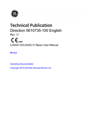 Table of Contents  Conformance Standards - - - - - - - - - - - - - - - - - - - - - - - - - - - - - - - - - - - i-3 Certifications - - - - - - - - - - - - - - - - - - - - - - - - - - - - - - - - - - - - - - - - - - - i-4 Original Documentation - - - - - - - - - - - - - - - - - - - - - - - - - - - - - - - - - - - - i-4 Country-Specific Approval - - - - - - - - - - - - - - - - - - - - - - - - - - - - - - - - - - i-5 Importer Information - - - - - - - - - - - - - - - - - - - - - - - - - - - - - - - - - - - - - - i-5  Table of Contents Chapter 1 - Introduction Overview Attention - - - - - - - - - - - - - - - - - - - - - - - - - - - - - - - - - - - - - - - - - - - - - 1-2 Documentation - - - - - - - - - - - - - - - - - - - - - - - - - - - - - - - - - - - - - - - - - 1-3 Principles of Operation - - - - - - - - - - - - - - - - - - - - - - - - - - - - - - - - - - - 1-4 Intended Use - - - - - - - - - - - - - - - - - - - - - - - - - - - - - - - - - - - - - - - - - - 1-4 Indications for Use - - - - - - - - - - - - - - - - - - - - - - - - - - - - - - - - - - - - - - 1-5 Contraindication - - - - - - - - - - - - - - - - - - - - - - - - - - - - - - - - - - - - - - - - 1-7 Prescription Device - - - - - - - - - - - - - - - - - - - - - - - - - - - - - - - - - - - - - - 1-7  Contact Information Contacting GE Ultrasound - - - - - - - - - - - - - - - - - - - - - - - - - - - - - - - - - 1-8 Manufacturer - - - - - - - - - - - - - - - - - - - - - - - - - - - - - - - - - - - - - - - - - 1-14  Chapter 2 - Safety Owner Responsibility Notice against user modification- - - - - - - - - - - - - - - - - - - - - - - - - - - - - 2-2  Safety Precautions Precaution Levels - - - - - - - - - - - - - - - - - - - - - - - - - - - - - - - - - - - - - - - 2-3 Hazard Symbols - - - - - - - - - - - - - - - - - - - - - - - - - - - - - - - - - - - - - - - - 2-4 Patient Safety- - - - - - - - - - - - - - - - - - - - - - - - - - - - - - - - - - - - - - - - - - 2-6 Equipment and Personnel Safety - - - - - - - - - - - - - - - - - - - - - - - - - - - 2-10 EMC (Electromagnetic Compatibility) - - - - - - - - - - - - - - - - - - - - - - - - 2-16 Patient Environmental Devices- - - - - - - - - - - - - - - - - - - - - - - - - - - - - 2-26 Acoustic Output - - - - - - - - - - - - - - - - - - - - - - - - - - - - - - - - - - - - - - - 2-28 RoHS LOGIQ V2/LOGIQ V1 Hazardous Substances - - - - - - - - - - - - - 2-31  Device Labels Label Icon Description- - - - - - - - - - - - - - - - - - - - - - - - - - - - - - - - - - - 2-33 Label Locations - - - - - - - - - - - - - - - - - - - - - - - - - - - - - - - - - - - - - - - 2-40 Probe Label Explanation - - - - - - - - - - - - - - - - - - - - - - - - - - - - - - - - - 2-45 Probe Box Label - - - - - - - - - - - - - - - - - - - - - - - - - - - - - - - - - - - - - - - 2-46 UDI Global Trade Item Number (GTIN) Label and Probe Box Barcode Locations - - - - - - - - - - - - - - - - - - - - - - - 2-46  LOGIQ V2/LOGIQ V1 - Basic User Manual Direction 5610735-100 English Rev. 11  i-7  