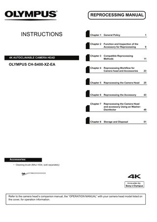 REPROCESSING MANUAL  INSTRUCTIONS  4K AUTOCLAVABLE CAMERA HEAD  Chapter 1  General Policy  1  Chapter 2  Function and Inspection of the Accessory for Reprocessing  9  Compatible Reprocessing Methods  11  Reprocessing Workflow for Camera head and Accessories  23  Chapter 5  Reprocessing the Camera Head  25  Chapter 6  Reprocessing the Accessory  43  Chapter 7  Reprocessing the Camera Head and accessory Using an WasherDisinfector  49  Storage and Disposal  51  Chapter 3  OLYMPUS CH-S400-XZ-EA Chapter 4  Chapter 8  Accessories: • Cleaning brush (MAJ-1534, sold separately)  Refer to the camera head’s companion manual, the “OPERATION MANUAL” with your camera head model listed on the cover, for operation information.  