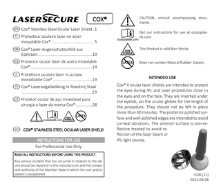 I  COX®  e Cox® Stainless Steel Ocular Laser Shield . 1 f Protecteur oculaire laser en acier inoxydable Cox® ... 5 d Cox® Laser-Augenschutzschild aus Edelstahl ... 10 s Protector ocular láser de acero inoxidable Cox® ... 14 i Protettore oculare laser in acciaio inossidabile Cox® ... 19 h Cox® Laseroogafdekking In Roestvrij Staal ... 23 p Protetor ocular de aço inoxidável para cirurgia a laser da marca Cox® ... 28  !ENl e COX® STAINLESS STEEL OCULAR LASER SHIELD INSTRUCTIONS FOR USE For Professional Use Only  ! E N l  CAUTION, consult accompanying documents. Get our instructions for use at oculoplastik.com. This Product is sold Non Sterile. Does not contain Natural Rubber (Latex)  INTENDED USE Cox® II ocular laser shields are intended to protect the eyes during IPL and laser procedures close to the eyes and on the face. They are inserted under the eyelids, on the ocular globes for the length of the procedure. They should not be left in place more than 60 minutes. The posterior polished surface and well-polished edges are intended to avoid corneal abrasions. The anterior surface is non-reflective treated to avoid reflection of the laser beam or IPL light source.  READ ALL INSTRUCTIONS BEFORE USING THIS PRODUCT. Any serious incident that has occurred in relation to the device should be reported to the manufacturer and the competent authority of the Member State in which the user and/or patient is established.  IU06 (12) 2021-09-08  