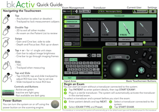 Quick GuideExam Management  Navigating the Touchscreen  Transducer  Current User  Settings  Tap - Any button to select or deselect - Trackpad to lock measurement calipers Double Tap - 2D to exit all other modes - An exam on the Patient List to review Swipe - Gain and Cine bar; side to side - Depth and Focus bar; flick up or down Tap + or - for +/- single unit steps - Gain bar to adjust image brightness - Cine bar to go through imaging frames Slide - TGC - Trackpad when measuring Tap and Slide - Tap COLOR; tap and slide trackpad to adjust ROI box size. Tap to set size - Slide trackpad to move ROI box Controls and Buttons - Active are green - Inactive are light grey - Not available are dark grey  Power Button You can turn the system on or off using the power button on the scanning engine.  Input Area  Begin an Exam  Basic Touchscreen Buttons  You can start an exam without a transducer connected to the system: Tap PATIENT to enter patient details, then tap START EXAM*. Plug in a sterile transducer. The system will automatically activate the transducer in the started exam. To select a transducer and a preset before you start the exam: Select a transducer connected to the Enter patient details and tap NEXT. system. Tap START EXAM. Select EXAM TYPE and Preset. *If a transducer is connected, the system will automatically go to the default exam type and the default preset for this transducer  