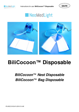 Instructions for use: BiliCocoon™ Disposable EN/FR Table of contents 1. Product Description and Application ...2 A. Description ...2 B. Intended use of the Device ...2 C. Additional information ...2 2. Safety information ...3 Types of safety precautions ...3 Abbreviations and Units ...6 3. Technical Features ...6 4. INSTALLATION AND USE ...9 A. Preliminary Precautions ...9 B. Setup of the Disposable and Positioning of the Infant ...9 C. Session settings ...18 D. Disposal of the BiliCocoon™ Disposable ...19 5. Product Catalog Numbers ...19 6. Standards and guidelines ...19 Table des matières 1. Description du produit et application...21 A. Description ...21 B. Usage prévu du Dispositif ...21 C. Informations supplémentaires ...21 2. Informations de sécurité ...22 Types de consignes de sécurité ...22 Abréviations et unités ...25 3. Caractéristiques techniques ...26 4. INSTALLATION ET MODE D’EMPLOI ...28 A. Précautions préalables ...28 B. Mise en place de l’usage unique et installation du nourrisson ...29 C. Paramétrage de la session ...38 D. Elimination de l’usage unique BiliCocoon™ ...39 5. Référence Produits ...39 6. Normes et directives appliquées ...39 IFU-BCC-DI-EnFr-2018-12-v09