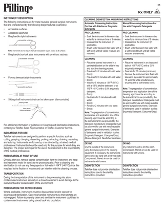 en  INSTRUMENT DESCRIPTION The following instructions are for metal reusable general surgical instruments that are characterized by the following design features (examples): • • •  Accessible surfaces Accessible apertures Ring handle style instruments accessible surfaces  Note: instruments do not require manual manipulation to gain access to all surfaces  •  Ring handle box-lock style instruments with or without ratchets accessible surfaces  •  Forcep (tweezer) style instruments  accessible surfaces  •  Sliding shaft instruments that can be taken apart (dismountable) sliding shaft take-apart (dismountable)  For additional information or guidance on Cleaning and Sterilization instructions, contact your Teleflex Sales Representative or Teleflex Customer Service. INDICATIONS FOR USE Teleflex instruments are designed to perform a specific function, such as cutting, grasping, clamping, dissecting, probing, retracting, draining, aspirating and suturing. Instruments are for use by, or as directed by, a trained medical professional. Instruments should be used only for the purpose for which they are designed. The proper technique for the use of the instrument is the responsibility of the medical professional. PREPARATION AT POINT OF USE Directly after use, remove coarse contamination from the instrument and keep the instrument moist for transit to the processing site. Prior to cleaning and sterilization do not use any fixing agents or hot water >104°F (>40°C) since this may lead to the fixation of residue and can interfere with the cleaning process.  TRANSPORTATION During the transportation of the instrument to the processing site, store contaminated instrument securely in a closed container to avoid damage to the instrument and/or contamination of the environment. PREPARATION FOR REPROCESSING Where applicable, instruments must be disassembled and/or opened for cleaning and sterilization. Open ring handled instruments so that ratchets are not engaged. Failure to properly clean and sterilize the instrument could lead to contaminated instruments being placed back into circulation.  CLEANING, DISINFECTION AND DRYING INSTRUCTIONS Automatic Processing Instructions For Use with Alkaline or Enzymatic Detergents  Manual Processing Instructions For Use with Enzymatic Detergents  PRE-CLEANING  PRE-CLEANING  • Soak the instrument in lukewarm tap • Soak the instrument in lukewarm tap water for a minimum time of 5 minutes. water for a minimum time of 5 minutes. • Disassemble the instrument (if • Disassemble the instrument (if applicable). applicable). • Brush under lukewarm tap water with a • Brush under lukewarm tap water with soft brush until all visible residues are a soft-bristled brush until all visible removed. residues are removed. CLEANING  CLEANING  • Place the opened instrument in a perforated basket on the slide-in tray and start the cleaning process. • Pre-rinse for 2 minutes with cold water. • Empty. • Pre-rinse for 3 minutes with cold water. • Empty. • Wash for 5 minutes at 131°F (55°C) with a 0.5% alkaline detergent or at 113°F (45°C) with a 0.8% enzymatic detergent. • Empty. • Neutralize for 3 minutes with cold water. • Empty. • Rinse for 2 minutes with cold water. • Empty.  • Place the instrument in an ultrasound bath at 104°F (40°C) with a 0.5% enzymatic detergent. • Sonicate for 10 minutes (minimum). • Remove the instrument and flush with lukewarm tap water for approximately 15 seconds while simultaneously brushing with a soft-bristled brush.  Note: The preparation of concentration, temperature and application time of the cleaning agent must be according to the instructions for use provided by the detergent manufacturer. Detergents must be approved for use with metal reusable general surgical instruments. Examples of detergents used in validation studies: Enzymatic Detergent: Cidezyme/Enzol; Alkaline Detergent: Neodisher Mediclean. DRYING  Note: The preparation of concentration, temperature and application time of the cleaning agent must be according to the instructions for use provided by the detergent manufacturer. Detergents must be approved for use with metal reusable general surgical instruments. Examples of detergents used in validation studies: Enzymatic Detergent: Cidezyme/Enzol.  DRYING  Dry the outside of the instruments Dry instruments with a lint-free cloth. using the drying cycle of the cleaning Compressed, filtered air can be used for equipment. If necessary, the instruments instruments with lumens. can be dried by hand with a lint-free cloth. Compressed, filtered air can be used for instruments with lumens.  DISINFECTION Teleflex does not provide disinfection instructions due to the sterility instructions provided.  DISINFECTION Teleflex does not provide disinfection instructions due to the sterility instructions provided.  