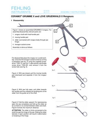 FEHLING INSTRUMENTS  1 M 18 EN 06-11/17  ASSEMBLY INSTRUCTIONS  CERAMO® GRUMME X and LOVE GRUENWALD X Rongeurs 3  1 Disassembly  4 Figure 1 shows an assembled GRUMME X rongeur. For assembly/disassembly relevant parts are:  1  1: rongeur shaft with fixed handle part 2: moving handle part 3. slider (connected with rongeur body through jaw hinge)  2  4. hexagon socket screw Assembly is done as follows:  fig. 1  For disassembly place the rongeur on a solid worktop. Unscrew the hexagon socket screw by turning it clockwise (see fig. 3) using the supplied screwdriver TXW-1X (see fig. 2; alternatively sterilizable screw driver TXW-2X), and remove it from the screw hole (see fig. 3). fig. 2  Figure 4: With jaw closed, pull the moving handle part downward and separate it from the rongeur body.  fig. 4  Figure 5: With jaw fully open, pull slider towards the handle and thus release the guiding pins of the slider from the guide rail of the shaft. fig. 5  Figure 6: Fold the slider upward. For reprocessing open the jaw completely and fold up the slider as far as there is no contact between slider and shaft. Figure 6 shows the maximum distance. ATTENTION: The slider is firmly connected to the shaft through the hinge of the jaw. Sliding the slider laterally in open position will result in deformation or breaking of the hinge.  fig. 6  fig. 3  