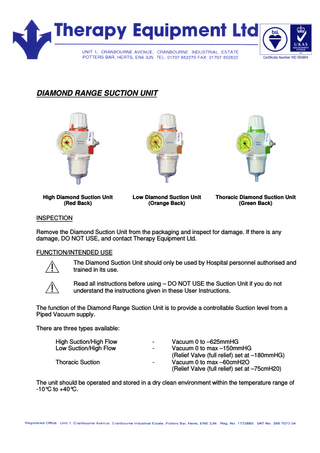DIAMOND RANGE SUCTION UNIT High Diamond Suction Unit (Red Back) Low Diamond Suction Unit (Orange Back) Thoracic Diamond Suction Unit (Green Back) INSPECTION Remove the Diamond Suction Unit from the packaging and inspect for damage. If there is any damage, DO NOT USE, and contact Therapy Equipment Ltd. FUNCTION/INTENDED USE The Diamond Suction Unit should only be used by Hospital personnel authorised and trained in its use. Read all instructions before using – DO NOT USE the Suction Unit if you do not understand the instructions given in these User Instructions. The function of the Diamond Range Suction Unit is to provide a controllable Suction level from a Piped Vacuum supply. There are three types available: High Suction/High Flow Low Suction/High Flow - Thoracic Suction - Vacuum 0 to –625mmHG Vacuum 0 to max –150mmHG (Relief Valve (full relief) set at –180mmHG) Vacuum 0 to max –60cmH2O (Relief Valve (full relief) set at –75cmH20) The unit should be operated and stored in a dry clean environment within the temperature range of -10°C to +40°C.