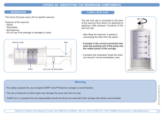 CROnO 50: IDEnTIFYInG THE RESERVOIR COMPOnEnTS RESERVOIR  LUER LOCK CAP  The Crono 50 pump uses a 50 ml specific reservoir. The luer lock cap is connected to the stem of the reservoir from which it is detached by applying a little pressure. Functions of the luer lock cap:  Features of the reservoir: • Sterile. • Disposable. • Apyrogenous. • Do not use if the package is damaged or open.  • After filling the reservoir, it assists in unscrewing the stem from the piston; Stem  Reservoir body  • It assists in the correct connection between the pushing unit of the pump and the rubber piston of the syringe; • It protects the medication inside the reservoir should it not be immediately used.  Piston  Luer-Lock cap (detachable)  • For safety purposes the use of original CRN® Crono® Reservoir syringes is recommended. • The use of reservoirs of other types may damage the pump and harm its user. • CANè S.p.A. is exempt from any responsibility should the device be used with other syringes than those recommended.  CAnè S.p.A. Medical Technology Via Cuorgnè, 42/a 10098 Rivoli (TORInO) - Italy Tel. +39.011.9574872 Fax +39.011.9598880 www.canespa.it mailbox@canespa.it  MAN RS 01/USA/00 CRONO 50 07/15  Warning  1  