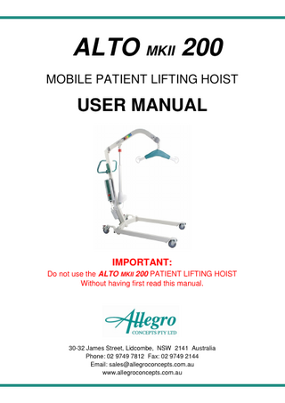 ALTO MKII 200 MOBILE PATIENT LIFTING HOIST USER MANUAL IMPORTANT: Do not use the ALTO MKII 200 PATIENT LIFTING HOIST Without having first read this manual. 30-32 James Street, Lidcombe, NSW 2141 Australia Phone: 02 9749 7812 Fax: 02 9749 2144 Email: sales@allegroconcepts.com.au www.allegroconcepts.com.au