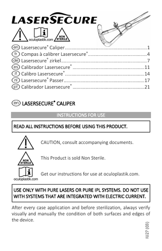 I !EN e Lasersecure® Caliper ... 1 f Compas à calibrer Lasersecure®... 4 d Lasersecure® zirkel ... 7 s Calibrador Lasersecure® ... 11 i Calibro Lasersecure® ... 14 h Lasersecure® Passer ... 17 p Calibrador Lasersecure® ... 21  e LASERSECURE® CALIPER INSTRUCTIONS FOR USE READ ALL INSTRUCTIONS BEFORE USING THIS PRODUCT.  ! N E  CAUTION, consult accompanying documents. This Product is sold Non Sterile. Get our instructions for use at oculoplastik.com.  USE ONLY WITH PURE LASERS OR PURE IPL SYSTEMS. DO NOT USE WITH SYSTEMS THAT ARE INTEGRATED WITH ELECTRIC CURRENT.  IU27 (03)  After every case application and before sterilization, always verify visually and manually the condition of both surfaces and edges of the device.  