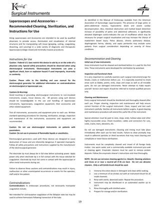 Laparoscopes and Accessories – Recommended Cleaning, Sterilization, and Instructions for Use König Laparoscopes and Accessories are intended to be used by qualified physicians to provide access, illumination and visualization of internal structures and for manipulating soft tissue (grasping, cutting, coagulating, dissecting, and suturing) in a wide variety of diagnostic and therapeutic laparoscopic/urologic closed and minimally invasive procedures.  As identified in the Manual of Endoscopy available from the American Association of Gynecologic Laparoscopists: The presence of large pelvic or pelvic-abdominal masses, hypovolemic shock and severe cardiac decompensation. Also, intestinal obstruction and marked bowel distention increase of possibility of pelvic and abdominal adhesions. A significantly elevated diaphragm contra-indicates the use of insufflation which may be necessary for proper surgical visualization and may increase the chance of inadvertent bowel injury. Pelvic abscess, chronic pulmonary disease, diaphragmatic hernia, obesity, and septic peritonitis may exclude some patients from surgical consideration depending on severity of these conditions.  Instructions for Use  Decontamination and Cleaning Initial use of new instruments Every instrument must be cleaned and sterilized before it is used for the first time. These instruments were developed for sterilization by autoclave.  Caution: Federal U.S. laws restrict this device to sale by or on the order of a physician only. Special safety precautions should be observed when using electrosurgical instruments. Electrosurgical instruments can pose a significant shock, burn or explosion hazard if used improperly, incorrectly or carelessly.  Inspection and functional check It is very important to carefully examine each surgical instrument/scope for breaks, cracks or malfunction before use. It is especially essential to check areas such as blades, points, ends, stops and snaps as well as all movable parts. Do not use damaged instruments. Never attempt to make repairs yourself. Service and repairs should be referred to trained qualified persons only.  Caution: Please refer to the labelling and user manual for the electrosurgical generator for additional information on contraindications on electrosurgical or laparoscopic use. Cautions & Warnings Avoid touching or grounding electrosurgical instruments to non-insulated instruments, scopes, trocar sleeves, etc. All persons using such devices should be knowledgeable in the use and handling of laparoscopic instruments, laparoscopes, coagulation equipment, their accessories and other related equipment.  Cleaning and Maintenance Every surgical instrument should be disinfected and thoroughly cleaned after each use. Proper cleaning, inspection and maintenance will help ensure correct function of the surgical instrument. Clean, inspect and test each instrument carefully. Sterilize all instruments before surgery. A good cleaning and maintenance procedure will extend the useful life of the instrument.  Test all instruments, accessories and equipment prior to each use. Written standard operating procedures for cleaning, sterilization, storage, inspection and maintenance of the instruments, accessories and equipment are recommended.  Special attention must be paid to slots, stops, ends, hollow tubes and other highly inaccessible areas. Check insulation, cables and connectors for cuts, voids, cracks, tears, abrasions, etc.  Caution: Do not use electrosurgical instruments on patients with pacemakers. Caution: Do not use in presence of flammable liquids or anesthetics.  Do not use damaged instruments. Cleaning and rinsing must take place immediately after each use for best results. Failure to clean promptly may result in adherent particles or dried secretions that may resist cleaning and complicate or resist future sterilization.  Electrosurgical generators used with these devices are designed to cause destruction of tissue and are inherently dangerous if operated improperly. Follow all safety precautions and instructions supplied by the manufacturer of the electrosurgical generator.  Instruments must be completely cleaned and rinsed of all foreign body matter. Use warm water and a commercially available instrument pre-soak or cleaning agent. Enzymatic cleaners must be used to remove protein deposits. Follow the enzymatic cleaner's instructions and rinse thoroughly.  The electrode tip must always be in full view before activating power. Apply power only when electrode tip is in full contact with the tissue selected for coagulation. Electrode tip must not come in contact with the laparoscope or other metal instruments during use.  NOTE: Do not use corrosive cleaning agents (i.e. bleach). Cleaning solutions and rinses at or near a neutral pH (7.0) are best. Do not use abrasive cleaners. Only a soft bristle brush should be used.  Failure to observe these cautions and contraindications may result in injury, malfunction or other unanticipated occurrences or events for the operator, staff and/or the patient.  1. 2.  Contraindications  3. 4.  Contraindications to endoscopic procedures, not necessarily monopolar coagulation include;  5. 6.  Not intended for contraceptive coagulation of the fallopian tube but may be used to achieve hemostasis following transection of the tube.  19  Immerse the entire device in detergent and clean while soaking. Use a minimum of six strokes out with an instrument brush for all inside channels. Rinse with sterile, deionized water. Repeat this procedure. Instrument may be disinfected in an automated washer up to 203˚F. Rinse thoroughly with distilled water. Prepare for storage and/or sterilization.  