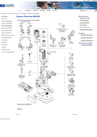 Login  Products  | Company  | Contact  | Careers  | News  | Events  Sitemap  Impressum  Search for  haag­streit.com > Products > Slit Lamps > Slit Lamp BM 900® > System Overview BM 900  Slit Lamps  System Overview BM 900  More Information System Overview  Click an accessory for more information  LED Illumination  Overview Slit Lamp BQ 900®  Excellent Optics  Slit Lamp BP 900®  Accessories  Slit Lamp BM 900®  Imaging Solutions  Slit Lamp BX 900®  Discontinued Products  Slit Lamp BD 900® Slit Lamp BA 904  Downloads Brochure Slit lamps e  Slit Lamp Accessories Imaging Solutions  Brochure Slit lamps f  Tonometry  Brochure Slit lamps d  Biometry  Instructions for Use (IFU) User Manual BM900  Perimetry Lenses Tables & Units Correx Tension Gauge  © HAAG­STREIT GROUP  Back to Slit Lamp BM 900  Go Back  Page top  Print this page  