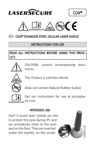 I  COX®  !ENlC e COX® STAINLESS STEEL OCULAR LASER SHIELD  INSTRUCTIONS FOR USE READ ALL INSTRUCTIONS BEFORE USING THIS PRODUCT.  ! N This Product is sold Non Sterile. l Does not contain Natural Rubber (Latex) Get our instructions for use at oculoplasE tik.com. CAUTION, consult accompanying documents.  Cox® II ocular laser shields are intended to protect the eyes during IPL and laser procedures close to the eyes and on the face. They are inserted under the eyelids, on the ocular  IU06EN (10)  INTENDED USE  