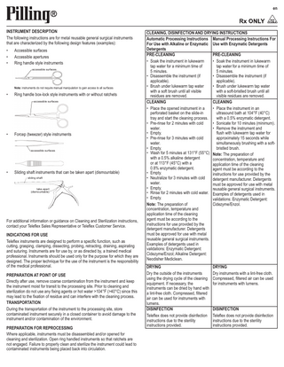 en  INSTRUMENT DESCRIPTION The following instructions are for metal reusable general surgical instruments that are characterized by the following design features (examples): • • •  Accessible surfaces Accessible apertures Ring handle style instruments accessible surfaces  Note: instruments do not require manual manipulation to gain access to all surfaces  •  Ring handle box-lock style instruments with or without ratchets accessible surfaces  •  Forcep (tweezer) style instruments  accessible surfaces  •  Sliding shaft instruments that can be taken apart (dismountable) sliding shaft  take-apart (dismountable)  For additional information or guidance on Cleaning and Sterilization instructions, contact your Teleflex Sales Representative or Teleflex Customer Service. INDICATIONS FOR USE Teleflex instruments are designed to perform a specific function, such as cutting, grasping, clamping, dissecting, probing, retracting, draining, aspirating and suturing. Instruments are for use by, or as directed by, a trained medical professional. Instruments should be used only for the purpose for which they are designed. The proper technique for the use of the instrument is the responsibility of the medical professional. PREPARATION AT POINT OF USE Directly after use, remove coarse contamination from the instrument and keep the instrument moist for transit to the processing site. Prior to cleaning and sterilization do not use any fixing agents or hot water >104°F (>40°C) since this may lead to the fixation of residue and can interfere with the cleaning process. TRANSPORTATION During the transportation of the instrument to the processing site, store contaminated instrument securely in a closed container to avoid damage to the instrument and/or contamination of the environment. PREPARATION FOR REPROCESSING Where applicable, instruments must be disassembled and/or opened for cleaning and sterilization. Open ring handled instruments so that ratchets are not engaged. Failure to properly clean and sterilize the instrument could lead to contaminated instruments being placed back into circulation.  CLEANING, DISINFECTION AND DRYING INSTRUCTIONS Automatic Processing Instructions Manual Processing Instructions For For Use with Alkaline or Enzymatic Use with Enzymatic Detergents Detergents PRE-CLEANING PRE-CLEANING • Soak the instrument in lukewarm • Soak the instrument in lukewarm tap water for a minimum time of tap water for a minimum time of 5 minutes. 5 minutes. • Disassemble the instrument (if • Disassemble the instrument (if applicable). applicable). • Brush under lukewarm tap water • Brush under lukewarm tap water with a soft brush until all visible with a soft-bristled brush until all residues are removed. visible residues are removed. CLEANING CLEANING • Place the opened instrument in a • Place the instrument in an perforated basket on the slide-in ultrasound bath at 104°F (40°C) tray and start the cleaning process. with a 0.5% enzymatic detergent. • Pre-rinse for 2 minutes with cold • Sonicate for 10 minutes (minimum). water. • Remove the instrument and • Empty. flush with lukewarm tap water for • Pre-rinse for 3 minutes with cold approximately 15 seconds while water. simultaneously brushing with a soft• Empty. bristled brush. • Wash for 5 minutes at 131°F (55°C) Note: The preparation of with a 0.5% alkaline detergent concentration, temperature and or at 113°F (45°C) with a application time of the cleaning 0.8% enzymatic detergent. agent must be according to the • Empty. instructions for use provided by the • Neutralize for 3 minutes with cold detergent manufacturer. Detergents water. must be approved for use with metal • Empty. reusable general surgical instruments. • Rinse for 2 minutes with cold water. Examples of detergents used in • Empty. validations: Enzymatic Detergent: Note: The preparation of Cidezyme/Enzol. concentration, temperature and application time of the cleaning agent must be according to the instructions for use provided by the detergent manufacturer. Detergents must be approved for use with metal reusable general surgical instruments. Examples of detergents used in validations: Enzymatic Detergent: Cidezyme/Enzol; Alkaline Detergent: Neodisher Mediclean. DRYING Dry the outside of the instruments using the drying cycle of the cleaning equipment. If necessary, the instruments can be dried by hand with a lint-free cloth. Compressed, filtered air can be used for instruments with lumens. DISINFECTION Teleflex does not provide disinfection instructions due to the sterility instructions provided.  DRYING Dry instruments with a lint-free cloth. Compressed, filtered air can be used for instruments with lumens.  DISINFECTION Teleflex does not provide disinfection instructions due to the sterility instructions provided.  