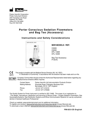 Parker Hannifin Corporation Porter Instrument Division 245 Township Line Road Hatfield, PA 19440 Office 215 723 4000 Fax 215 723 5106  Porter Conscious Sedation Flowmeters and Bag Tee (Accessory) Instructions and Safety Considerations MXR MODELS / REF: C3000 C3050 DTL-146W DTL-164W Bag Tee Accessory: P1407E  This product complies with the Medical Device Directive (93 / 42 / EEC). A “Declaration of Conformity” in accordance with the directive has been made and is on file. European Communities should contact the Authorized Representative listed below regarding any Medical Device Directive (MDD) inquiries. Contact Name: Mailing Address: Phone: Fax:  Parker Hannifin Ltd Instrumentation Products Division Riverside Road, Pottington Business Park Barnstaple, EX 31 1NP, England +44 (0) 1271-313131 +44 (0) 1271-373636  The Quality System for Porter Instrument is certified to ISO 13485. The scope of our registration is: “The design, manufacture, distribution and servicing of Nitrous Oxide – Oxygen Sedation Flowmeters, Gas Scavenging Systems, Gas Distribution Systems and Office Communication Systems for use by a physician, dentist or licensed healthcare Professional.” Check our website: www.porterinstrument.com for additional information. To register your product: www.porterinstrument.com/resources-dental choose Warranty tab. To download a User’s Manual: www.porterinstrument.com/resources-dental choose Manuals tab.  FM-825-CE-English  