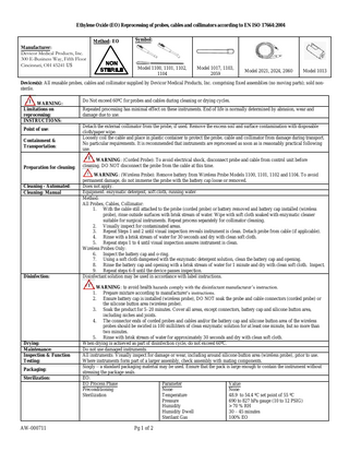 Ethylene Oxide (EO) Reprocessing of probes, cables and collimators according to EN ISO 17664:2004 Method: EO Symbol: Manufacturer: Devicor Medical Products, Inc. 300 E-Business Way, Fifth Floor Cincinnati, OH 45241 US Model 1100, 1101, 1102, 1104 Model 1017, 1103, 2059 Model 2021, 2024, 2060 Model 1013 Devices(s): All reusable probes, cables and collimator supplied by Devicor Medical Products, Inc. comprising fixed assemblies (no moving parts); sold nonsterile. WARNING: Limitations on reprocessing: INSTRUCTIONS: Point of use: Containment & Transportation: Preparation for cleaning: Cleaning - Automated: Cleaning: Manual Disinfection: Drying: Maintenance: Inspection & Function Testing: Packaging: Sterilization: AW-000711 Do Not exceed 60ºC for probes and cables during cleaning or drying cycles. Repeated processing has minimal effect on these instruments. End of life is normally determined by abrasion, wear and damage due to use. Detach the external collimator from the probe, if used. Remove the excess soil and surface contamination with disposable cloth/paper wipe. Loosely coil the cable and place in plastic container to protect the probe, cable and collimator from damage during transport. No particular requirements. It is recommended that instruments are reprocessed as soon as is reasonably practical following use. WARNING: (Corded Probe): To avoid electrical shock, disconnect probe and cable from control unit before cleaning. DO NOT disconnect the probe from the cable at this time. WARNING: (Wireless Probe): Remove battery from Wireless Probe Models 1100, 1101, 1102 and 1104. To avoid permanent damage, do not immerse the probe with the battery cap loose or removed. Does not apply. Equipment: enzymatic detergent, soft cloth, running water. Method: All Probes, Cables, Collimator: 1. With the cable still attached to the probe (corded probe) or battery removed and battery cap installed (wireless probe), rinse outside surfaces with brisk stream of water. Wipe with soft cloth soaked with enzymatic cleaner suitable for surgical instruments. Repeat process separately for collimator cleaning. 2. Visually inspect for contaminated areas. 3. Repeat Steps 1 and 2 until visual inspection reveals instrument is clean. Detach probe from cable (if applicable). 4. Rinse with a brisk stream of water for 30 seconds and dry with clean soft cloth. 5. Repeat steps 1 to 4 until visual inspection assures instrument is clean. Wireless Probes Only: 6. Inspect the battery cap and o-ring. 7. Using a soft cloth dampened with the enzymatic detergent solution, clean the battery cap and opening. 8. Rinse the battery cap and opening with a brisk stream of water for 1 minute and dry with clean soft cloth. Inspect. 9. Repeat steps 6-8 until the device passes inspection. Disinfectant solution may be used in accordance with label instructions. WARNING: to avoid health hazards comply with the disinfectant manufacturer’s instruction. 1. Prepare mixture according to manufacturer’s instructions. 2. Ensure battery cap is installed (wireless probe), DO NOT soak the probe and cable connectors (corded probe) or the silicone button area (wireless probe). 3. Soak the product for 5–20 minutes. Cover all areas, except connectors, battery cap and silicone button area, including niches and joints. 4. The connector ends of corded probes and cables and/or the battery cap and silicone button area of the wireless probes should be swirled in 100 milliliters of clean enzymatic solution for at least one minute, but no more than two minutes. 5. Rinse with brisk stream of water for approximately 30 seconds and dry with clean soft cloth. When drying is achieved as part of disinfection cycle, do not exceed 60ºC. Do not use damaged instruments. All instruments: Visually inspect for damage or wear, including around silicone button area (wireless probe), prior to use. Where instruments form part of a larger assembly, check assembly with mating components. Singly – a standard packaging material may be used. Ensure that the pack is large enough to contain the instrument without stressing the package seals. EO: EO Process Phase Parameter Value Preconditioning None None Sterilization Temperature 48.9 to 54.4 ºC set point of 55 ºC Pressure 690 to 827 hPa gauge (10 to 12 PSIG) Humidity > 70 % RH Humidity Dwell 30 – 45 minutes Sterilant Gas 100% EO Pg 1 of 2
