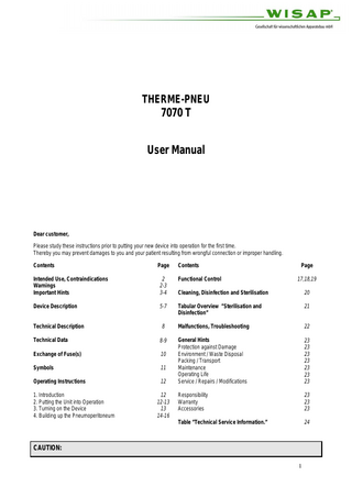 THERME-PNEU  7070 T User Manual  Dear customer, Please study these instructions prior to putting your new device into operation for the first time. Thereby you may prevent damages to you and your patient resulting from wrongful connection or improper handling. Contents  Page  Contents  Page  Intended Use, Contraindications Warnings Important Hints  2 2-3 3-4  Functional Control  17,18,19  Cleaning, Disinfection and Sterilisation  20  Device Description  5-7  Tabular Overview ”Sterilisation and Disinfection”  21  Technical Description  8  Malfunctions, Troubleshooting  22  Technical Data  8-9  Exchange of Fuse(s)  10  Symbols  11  Operating Instructions  12  General Hints Protection against Damage Environment / Waste Disposal Packing / Transport Maintenance Operating Life Service / Repairs / Modifications  23 23 23 23 23 23 23  1. Introduction 2. Putting the Unit into Operation 3. Turning on the Device 4. Building up the Pneumoperitoneum  12 12-13 13 14-16  Responsibility Warranty Accessories  23 23 23  Table ”Technical Service Information.”  24  CAUTION: 1  