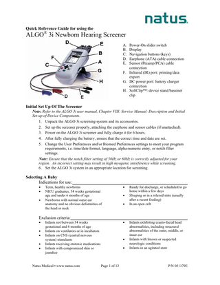 Quick Reference Guide for using the ®  ALGO 3i Newborn Hearing Screener A. Power-On slider switch B. Display C. Navigation buttons (keys) D. Earphone (ATA) cable connection E. Sensor (Preamp/PCA) cable connection F. Infrared (IR) port: printing/data export G. DC power port: battery charger connection H. SoftClip™: device stand/bassinet clip  Initial Set Up Of The Screener Note: Refer to the ALGO 3i user manual, Chapter VIII: Service Manual: Description and Initial Set-up of Device Components. 1. Unpack the ALGO 3i screening system and its accessories. 2. Set up the screener properly, attaching the earphone and sensor cables (if unattached). 3. Power on the ALGO 3i screener and fully charge it for 6 hours. 4. After fully charging the battery, ensure that the correct time and date are set. 5. Change the User Preferences and/or Biomed Preferences settings to meet your program requirements, i.e. time/date format, language, alpha-numeric entry, or notch filter settings. Note: Ensure that the notch filter setting of 50Hz or 60Hz is correctly adjusted for your region. An incorrect setting may result in high myogenic interference while screening. 6. Set the ALGO 3i system in an appropriate location for screening.  Selecting A Baby Indications for use: • • •  Term, healthy newborns NICU graduates, 34 weeks gestational age and under 6 months of age Newborns with normal outer ear anatomy and no obvious deformities of the head or neck  Exclusion criteria: • • • • •  • •  •  Infants not between 34 weeks gestational and 6 months of age Infants on ventilators or in incubators Infants on CNS (central nervous system) stimulants Infants receiving ototoxic medications Infants with compromised skin or jaundice  Natus Medical • www.natus.com  •  • •  Page 1 of 12  Ready for discharge, or scheduled to go home within a few days Sleeping or in a relaxed state (usually after a recent feeding) In an open crib  Infants exhibiting cranio-facial head abnormalities, including structural abnormalities of the outer, middle, or inner ear Infants with known or suspected neurologic conditions Infants in an agitated state  P/N 051179E  