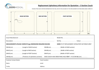 Replacement Upholstery Information for Quotation – 3 Section Couch PLEASE ATTACH ANY FURTHER INFORMATION THAT WILL HELP IN THE ACCURACY OF THE REPLACEMENT SECTIONS BEING MADE CORRECTLY  HEAD SECTION  MID SECTION  FOOT SECTION  Couch Manufacturer...  Model No...  Description...  Ref No... Colour...  MEASUREMENTS (PLEASE COMPLETE ALL DIMENSIONS REQUIRED BELOW)  SEERS TO FIT REPLACEMENT UPHOLSTERY SECTIONS Y / N ?  DIM A (cm)... (Length of HEAD Section)  DIM B (cm)... (Width of HEAD section)  DIM C (cm)... (Length of MID Section)  DIM D (cm)... (Width of MID section)  DIM E (cm)... (Length of FOOT Section)  DIM F (cm)... (Width of FOOT section)  DIM G (cm)... (Thickness of upholstery sections)  DOES COUCH HAVE BREATHING HOLE Y/N ? – IF SO DIM A1 (cm)...  Customer Contact Details:  Couch Location:  Name:  email:  Tel No.  Address:  