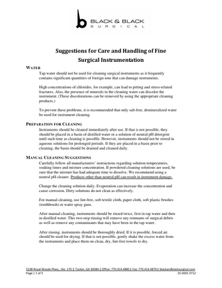 Suggestions for Care and Handling of Fine Surgical Instrumentation WATER Tap water should not be used for cleaning surgical instruments as it frequently contains significant quantities of foreign ions that can damage instruments. High concentrations of chlorides, for example, can lead to pitting and stress-related fractures. Also, the presence of minerals in the cleaning water can discolor the instrument. (These discolorations can be removed by using the appropriate cleaning products.) To prevent these problems, it is recommended that only salt-free, demineralized water be used for instrument cleaning.  PREPARATION FOR CLEANING Instruments should be cleaned immediately after use. If that is not possible, they should be placed in a basin of distilled water or a solution of neutral pH detergent until such time as cleaning is possible. However, instruments should not be stored in aqueous solutions for prolonged periods. If they are placed in a basin prior to cleaning, the basin should be drained and cleaned daily.  MANUAL CLEANING SUGGESTIONS Carefully follow all manufacturers’ instructions regarding solution temperatures, soaking times and mixture concentration. If powdered cleaning solutions are used, be sure that the mixture has had adequate time to dissolve. We recommend using a neutral pH cleaner. Products other than neutral pH can result in instrument damage. Change the cleaning solution daily. Evaporation can increase the concentration and cause corrosion. Dirty solutions do not clean as effectively. For manual cleaning, use lint-free, soft textile cloth, paper cloth, soft plastic brushes (toothbrush) or water spray guns. After manual cleaning, instruments should be rinsed twice, first in tap water and then in distilled water. This two-step rinsing will remove any remnants of surgical debris as well as remove any contaminants that may have been in the tap water. After rinsing, instruments should be thoroughly dried. If it is possible, forced air should be used for drying. If that is not possible, gently shake the excess water from the instruments and place them on clean, dry, lint-free towels to dry.  5238 Royal Woods Pkwy., Ste. 170 Page | 1 of 5  Tucker, GA 30084 Office: 770.414.4880 Fax: 770.414.4879 blackandblacksurgical.com 25-0001 0712  