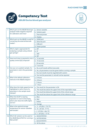 Competency Test ABL80 Series blood gas analyzer  1  Which part on the ABL80 blood gas analyzer holds reagents required for calibration and rinse?  a. Sensor cassette b. Solution pack c. Thermal printer d. Display  2  Which port on the ABL80 is used for a. HDMI port connecting the external barcode b. Ethernet port reader? c. USB port  3  Which angle is appropriate for analyzing a sample using a blood gas syringe?  d. Power pocket a. 45⁰ b. 0⁰ c. 180⁰ d. 90⁰  4  How much time is required to mix a a. 15 seconds quality control (QC) ampoule? b. 10 seconds c. 20 seconds d. 5 seconds  5  Can you run a patient sample, if a parameter is red in the parameter bar?  a. No, as all results will be inaccurate b. No, all parameters must be green before running a sample c. Yes, but results must be regarded with caution d. Yes, but the parameter in red will not be reported  6  What is the default calibration interval on the ABL80 analyzer?  a. 8 Hours b. 4 Hours c. 2 Hours d. 1 Hour  7  8  9  What does the triple upward arrow highlighted in red in front of a parameter in the sample result indicate?  a. The result for the parameter is OK  When the SC/SP is nearing expiration or soon-to-be-empty, which color does the traffic lights turn to?  a. Blue  What is the optimal storage temperature for sensor cassettes with lactate?  a. -2 - -8⁰ (28.4 - 17.6 °F)  b. The result lies above the upper limit of the reportable range c. The result lies below the upper limit of the critical range d. The result lies above the upper limit of the reference range b. Red c. Yellow d. Orange b. 10 - 25⁰ (50 - 77 °F) c. 2 - 8⁰ (35.6 - 46.4 °F) d. 2 - 25⁰ (35.6 - 77 °F) a. QUALICHECK4+ b. AUTOCHECK4+ c. QUALICHECK5+ d. All the above 1. b, 2. c, 3. a, 4. a, 5. d, 6. a, 7. b, 8. c, 9. c, 10. a  10 Which QC solution can be used on the ABL80 Basic/FLEX for running a Manual QC?  1/1  