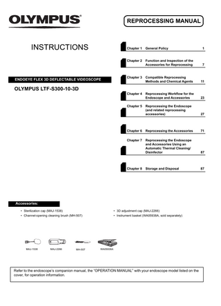 REPROCESSING MANUAL  INSTRUCTIONS  ENDOEYE FLEX 3D DEFLECTABLE VIDEOSCOPE  Chapter 1  General Policy  1  Chapter 2  Function and Inspection of the Accessories for Reprocessing  7  Compatible Reprocessing Methods and Chemical Agents  11  Reprocessing Workflow for the Endoscope and Accessories  23  Reprocessing the Endoscope (and related reprocessing accessories)  27  Chapter 6  Reprocessing the Accessories  71  Chapter 7  Reprocessing the Endoscope and Accessories Using an Automatic Thermal Cleaning/ Disinfector  87  Storage and Disposal  87  Chapter 3  OLYMPUS LTF-S300-10-3D Chapter 4  Chapter 5  Chapter 8  Accessories: • Sterilization cap (MAJ-1538)  • 3D adjustment cap (MAJ-2266)  • Channel-opening cleaning brush (MH-507)  • Instrument basket (WA05938A, sold separately)  MAJ-1538  MAJ-2266  MH-507  WA05938A  Refer to the endoscope’s companion manual, the “OPERATION MANUAL” with your endoscope model listed on the cover, for operation information.  