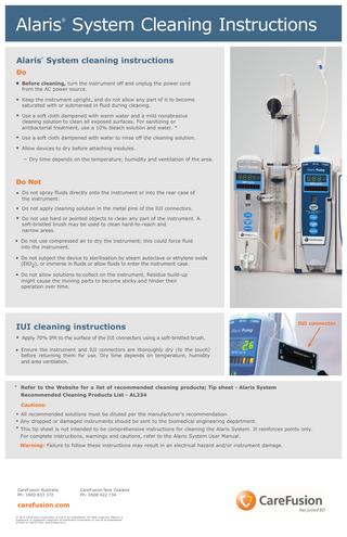 Alaris System Cleaning Instructions ®  Alaris System cleaning instructions ®  Do • Before cleaning, turn the instrument off and unplug the power cord from the AC power source.  • Keep the instrument upright, and do not allow any part of it to become saturated with or submersed in fluid during cleaning.  • Use a soft cloth dampened with warm water and a mild nonabrasive cleaning solution to clean all exposed surfaces. For sanitizing or antibacterial treatment, use a 10% bleach solution and water. *  • Use a soft cloth dampened with water to rinse off the cleaning solution. • Allow devices to dry before attaching modules. – Dry time depends on the temperature, humidity and ventilation of the area.  Do Not • Do not spray fluids directly onto the instrument or into the rear case of the instrument.  • Do not apply cleaning solution in the metal pins of the IUI connectors. • Do not use hard or pointed objects to clean any part of the instrument. A soft-bristled brush may be used to clean hard-to-reach and narrow areas.  • Do not use compressed air to dry the instrument; this could force fluid into the instrument.  • Do not subject the device to sterilisation by steam autoclave or ethylene oxide (EtO2), or immerse in fluids or allow fluids to enter the instrument case.  • Do not allow solutions to collect on the instrument. Residue build-up might cause the moving parts to become sticky and hinder their operation over time.  IUI cleaning instructions  IUI connector  • Apply 70% IPA to the surface of the IUI connectors using a soft-bristled brush. • Ensure the instrument and IUI connectors are thoroughly dry (to the touch)  before returning them for use. Dry time depends on temperature, humidity and area ventilation.  *  Refer to the Website for a list of recommended cleaning products; Tip sheet - Alaris System Recommended Cleaning Products List - AL234 Cautions:  • All recommended solutions must be diluted per the manufacturer’s recommendation. • Any dropped or damaged instruments should be sent to the biomedical engineering department. • This tip sheet is not intended to be comprehensive instructions for cleaning the Alaris System. It reinforces points only.  For complete instructions, warnings and cautions, refer to the Alaris System User Manual. Warning: Failure to follow these instructions may result in an electrical hazard and/or instrument damage.  CareFusion Australia Ph: 1800 833 372  CareFusion New Zealand Ph: 0508 422 734  carefusion.com © 2015 CareFusion Corporation or one of its subsidiaries. All rights reserved. Alaris is a trademark or registered trademark of CareFusion Corporation or one of its subsidiaries. IF3540-01 (0412/750). AL432/May15/v1  