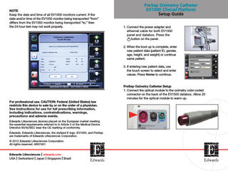 NOTE Keep the date and time of all EV1000 monitors current. If the date and/or time of the EV1000 monitor being transported “from” differs from the EV1000 monitor being transported “to,” then the 24 hour test may not work properly.  PreSep Oximetry Catheter EV1000 Clinical Platform Setup Guide 1. Connect the power adapter and ethernet cable for both EV1000 panel and databox. Press the button on the panel. 2. When the boot up is complete, enter new patient data (patient ID, gender, age, height, and weight) or continue same patient. 3. If entering new patient data, use the touch screen to select and enter values. Press Home to continue.  For professional use. CAUTION: Federal (United States) law restricts this device to sale by or on the order of a physician. See instructions for use for full prescribing information, including indications, contraindications, warnings, precautions and adverse events. Edwards Lifesciences devices placed on the European market meeting the essential requirements referred to in Article 3 of the Medical Device Directive 93/42/EEC bear the CE marking of conformity. Edwards, Edwards Lifesciences, the stylized E logo, EV1000, and PreSep are trademarks of Edwards Lifesciences Corporation. © 2012 Edwards Lifesciences Corporation. All rights reserved. AR07451  Edwards Lifesciences I edwards.com USA I Switzerland I Japan I Singapore I Brazil  PreSep Oximetry Catheter Setup 1. Connect the optical module to the oximetry color-coded connector on the back of the EV1000 databox. Allow 20 minutes for the optical module to warm up.  