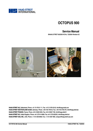 TABLE OF CONTENTS 1  ITEMS SUPPLIED ...3  2  SAFETY INSTRUCTIONS...4 2.1 General...4 2.2 Ambient conditions ...4 2.3 Power Connection ...4 2.4 Instrument Transportation ...4 2.5 Special Notices in the Text...5 2.6 Symbols on Display ...5 3 INTRODUCTION ...6 3.1 OCTOPUS Perimeter 900...6 3.2 Octopus 900 control unit / PC ...11 4 WARRANTY AND PRODUCT LIABILITY ...12 4.1 Statutory requirements ...12 4.2 Type plate...13 4.3 Pictogram symbols ...13 4.4 Support stand ...14 4.5 Safe system configuration in accordance with IEC / EN 60601-1 ...15 4.6 Installation ...19 5 INSTALLATION AND USAGE OF EYESUITE PERIMETRY SOFTWARE ...20 5.1 Installation, Exchange, Upgrade ...20 5.2 Releasing Program Options ...21 6 PRINCIPLE OF OPERATION...22 6.1 Stimulus Intensity Control...22 6.2 Current Control...22 6.3 Background Intensity Control ...23 6.4 Reference Point...23 6.5 Optics Module ...24 7 MAINTENANCE & REPAIR ...25 7.1 Cleaning ...25 7.2 Housing ...26 7.3 Power supply unit (1803900)...28 7.4 Processor module (1804005) & Light controller board (1804205) ...30 7.5 Camera module (1803800) ...32 7.6 Stimulus Projector (1803400) & Projector–fixation target (1803600)...36 7.7 Brightness measurement p.c.b. - stimulus (1804421) ...44 7.8 Aperture-/filter-module (1803500) ...45 7.9 LED Board - stimulus (1804525) ...46 7.10 Refractive lens holder module (1803250) ...47 7.11 Mirror Unit (1803300) ...50 7.12 Headrest (1803200) ...51 7.13 Operating unit (1803170) ...52 7.14 IR illumination (1803550) ...53 7.15 Brightness measurement p.c.b. - background (1804421)...53 7.16 Background illumination (1803570)...54 8 SYSTEM MESSAGES...55 8.1 Messages (to be completed in revision 2)...55 8.2 Errors (to be completed in revision 2) ...55 8.3 Resetting the IP address ...59 9 APPENDIX...60 9.1 Technical specifications ...60 9.2 Instrument OCTOPUS 900 ...60 Page 2 / 53  HAAG-STREIT 08.06.09  