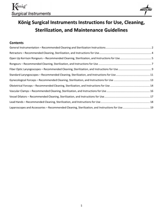 König Surgical Instruments Instructions for Use, Cleaning, Sterilization, and Maintenance Guidelines Contents General Instrumentation – Recommended Cleaning and Sterilization Instructions ... 2 Retractors – Recommended Cleaning, Sterilization, and Instructions for Use ... 4 Open Up Kerrison Rongeurs – Recommended Cleaning, Sterilization, and Instructions for Use... 5 Rongeurs – Recommended Cleaning, Sterilization, and Instructions for Use ... 7 Fiber Optic Laryngoscopes – Recommended Cleaning, Sterilization, and Instructions for Use ... 9 Standard Laryngoscopes – Recommended Cleaning, Sterilization, and Instructions for Use ... 11 Gynecological Forceps – Recommended Cleaning, Sterilization, and Instructions for Use ... 13 Obstetrical Forceps – Recommended Cleaning, Sterilization, and Instructions for Use ... 14 Vascular Clamps – Recommended Cleaning, Sterilization, and Instructions for Use ... 16 Vessel Dilators – Recommended Cleaning, Sterilization, and Instructions for Use ... 17 Lead Hands – Recommended Cleaning, Sterilization, and Instructions for Use ... 18 Laparoscopes and Accessories – Recommended Cleaning, Sterilization, and Instructions for Use ... 19  1  