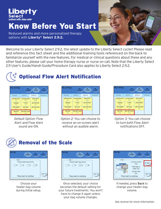 Know Before You Start Reduced alarms and more personalized therapy options with Liberty® Select 2.9.2. Welcome to your Liberty Select 2.9.2, the latest update to the Liberty Select cycler! Please read and reference this fact sheet and the additional training tools referenced on the back to familiarize yourself with the new features. For medical or clinical questions about these and any other features, please call your home therapy nurse or nurse on call. Note that the Liberty Select 2.9 User’s Guide/Handi-Guide/Procedure Card also applies to Liberty Select 2.9.2.  Optional Flow Alert Notification  Default Option: Flow Alert and Flow Alert sound are ON.  Option 2: You can choose to receive an on-screen alert without an audible alarm.  Option 3: You can choose to turn both Flow Alert notifications OFF.  Removal of the Scale  Choose your heater bag volume during initial setup.  Once selected, your choice becomes the default setting for your future treatments. You won’t have to change it again unless your bag volume changes.  If needed, press Back to change your heater bag volume.  See reverse for more information.  