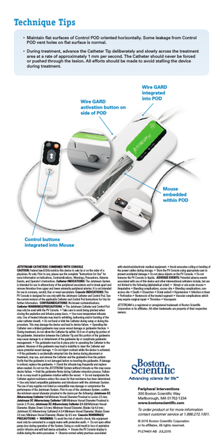 Technique Tips • M  aintain flat surfaces of Control POD oriented horizontally. Some leakage from Control POD vent holes on flat surface is normal. • D  uring treatment, advance the Catheter Tip deliberately and slowly across the treatment area at a rate of approximately 1 mm per second. The Catheter should never be forced or pushed through the lesion. All efforts should be made to avoid stalling the device during treatment.  Wire GARD activation button on side of POD  Wire GARD integrated into POD  Mouse embedded within POD  Control buttons integrated into Mouse  JETSTREAM CATHETERS COMBINED WITH CONSOLE CAUTION: Federal law (USA) restricts this device to sale by or on the order of a physician. Rx only. Prior to use, please see the complete “Instructions for Use” for more information on Indications, Contraindications, Warnings, Precautions, Adverse Events, and Operator’s Instructions. Catheter INDICATIONS: The Jetstream System is intended for use in atherectomy of the peripheral vasculature and to break apart and remove thrombus from upper and lower extremity peripheral arteries. It is not intended for use in coronary, carotid, iliac or renal vasculature. Console INDICATIONS: The PV Console is designed for use only with the Jetstream Catheter and Control Pod. See the current revision of the applicable Catheter and Control Pod Instructions for Use for further information. CONTRAINDICATIONS: No known contraindications. Catheter WARNINGS/PRECAUTIONS: • The Jetstream Catheter and Control Pod may only be used with the PV Console. • Take care to avoid being pinched when closing the aspiration and infusion pump doors. • Use room temperature infusate only. Use of heated infusate may lead to wrinkling, ballooning and/or bursting of the outer catheter sheath. • Do not bend or kink the Catheter during setup or during the procedure. This may damage the device and lead to device failure. • Operating the Catheter over a kinked guidewire may cause vessel damage or guidewire fracture. • During treatment, do not allow the Catheter tip within 10.0 cm of spring tip portion of the guidewire. Interaction between the Catheter Tip and this portion of the guidewire may cause damage to or detachment of the guidewire tip or complicate guidewire management. • The guidewire must be in place prior to operating the Catheter in the patient. Absence of the guidewire may lead to inability to steer the Catheter and cause potential vessel damage. • Do not inject contrast while the device is activated. • If the guidewire is accidentally retracted into the device during placement or treatment, stop use, and remove the Catheter and the guidewire from the patient. Verify that the guidewire is not damaged before re-inserting the guidewire. If damage is noticed, replace the guidewire. • Check the infusate bag frequently and replace when needed. Do not run the JETSTREAM System without infusate as this may cause device failure. • Hold the guidewire firmly during Catheter retraction process. Failure to do so may result in guidewire rotation within the vessel. • Do not manipulate the Catheter against resistance unless the cause for that resistance has been determined. • Use only listed compatible guidewires and introducers with the Jetstream System. The use of any supplies not listed as compatible may damage or compromise the performance of the Jetstream System. Prior to use of the Jetstream System, confirm the minimum vessel diameter proximal to the lesion per the following: Jetstream SC Atherectomy Catheter 1.6 Minimum Vessel Diameter Proximal to Lesion 2.5 mm; Jetstream SC Atherectomy Catheter 1.85 Minimum Vessel Diameter Proximal to Lesion 2.75 mm; Jetstream XC Atherectomy Catheter 2.1-3.0 Minimum Vessel Diameter, Blades Down 3.0 mm; Minimum Vessel Diameter, Blades Up 4.0 mm ; Jetstream XC Atherectomy Catheter2.4-3.4 Minimum Vessel Diameter, Blades Down 3.5 mm; Minimum Vessel Diameter, Blades Up 4.5 mm Console WARNINGS/ PRECAUTIONS: • WARNING: To avoid the risk of electric shock, this equipment must only be connected to a supply mains with protective earth. • Do not open either pump door during operation of the System. Doing so could result in loss of aspiration and/or infusion and will halt device activation. • Ensure the PV Console display is visible during the entire procedure. • Observe normal safety practices associated  with electrical/electronic medical equipment. • Avoid excessive coiling or bending of the power cables during storage. • Store the PV Console using appropriate care to prevent accidental damage.• Do not place objects on the PV Console. • Do not immerse the PV Console in liquids. ADVERSE EVENTS: Potential adverse events associated with use of this device and other interventional catheters include, but are not limited to the following (alphabetical order): • Abrupt or sub-acute closure • Amputation • Bleeding complications, access site • Bleeding complications, nonaccess site • Death • Dissection • Distal emboli • Hypotension • Infection or fever • Perforation • Restenosis of the treated segment • Vascular complications which may require surgical repair • Thrombus • Vasospasm JETSTREAM is a registered or unregistered trademark of Boston Scientific Corporation or its affiliates. All other trademarks are property of their respective owners.  Peripheral Interventions 300 Boston Scientific Way Marlborough, MA 01752-1234 www.bostonscientific.com To order product or for more information contact customer service at 1.888.272.1001. © 2015 Boston Scientific Corporation or its affiliates. All rights reserved. PI-274401-AB JUL2015  