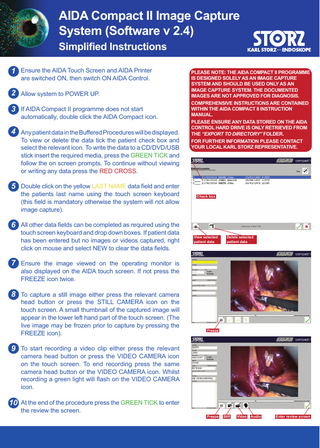 AIDA Compact II Image Capture System (Software v 2.4) Simplified Instructions 1  Ensure the AIDA Touch Screen and AIDA Printer are switched ON, then switch ON AIDA Control.  2  Allow system to POWER UP.  3  If AIDA Compact II programme does not start automatically, double click the AIDA Compact icon.  4  Any patient data in the Buffered Procedures will be displayed. To view or delete the data tick the patient check box and select the relevant icon. To write the data to a CD/DVD/USB stick insert the required media, press the GREEN TICK and follow the on screen prompts. To continue without viewing or writing any data press the RED CROSS.  5  Double click on the yellow LAST NAME data field and enter the patients last name using the touch screen keyboard (this field is mandatory otherwise the system will not allow image capture).  6  All other data fields can be completed as required using the touch screen keyboard and drop down boxes. If patient data has been entered but no images or videos captured, right click on mouse and select NEW to clear the data fields.  7  Ensure the image viewed on the operating monitor is also displayed on the AIDA touch screen. If not press the FREEZE icon twice.  8  To capture a still image either press the relevant camera head button or press the STILL CAMERA icon on the touch screen. A small thumbnail of the captured image will appear in the lower left hand part of the touch screen. (The live image may be frozen prior to capture by pressing the FREEZE icon).  9  PLEASE NOTE: THE AIDA COMPACT II PROGRAMME IS DESIGNED SOLELY AS AN IMAGE CAPTURE SYSTEM AND SHOULD BE USED ONLY AS AN IMAGE CAPTURE SYSTEM. THE DOCUMENTED IMAGES ARE NOT APPROVED FOR DIAGNOSIS. COMPREHENSIVE INSTRUCTIONS ARE CONTAINED WITHIN THE AIDA COMPACT II INSTRUCTION MANUAL. PLEASE ENSURE ANY DATA STORED ON THE AIDA CONTROL HARD DRIVE IS ONLY RETRIEVED FROM THE “EXPORT TO DIRECTORY” FOLDER. FOR FURTHER INFORMATION PLEASE CONTACT YOUR LOCAL KARL STORZ REPRESENTATIVE.  Check box  View selected patient data  Delete selected patient data  Freeze  To start recording a video clip either press the relevant camera head button or press the VIDEO CAMERA icon on the touch screen. To end recording press the same camera head button or the VIDEO CAMERA icon. Whilst recording a green light will flash on the VIDEO CAMERA icon.  10 At the end of the procedure press the GREEN TICK to enter the review the screen.  Freeze  Still  Video  Audio  Enter review screen  