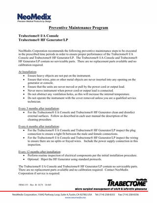 Preventive Maintenance Program Trabectome® I/A Console Trabectome® HF Generator/LP NeoMedix Corporation recommends the following preventive maintenance steps to be executed in the prescribed time periods in order to ensure proper performance of the Trabectome® I/A Console and Trabectome® HF Generator/LP. The Trabectome® I/A Console and Trabectome® HF Generator/LP contain no serviceable parts. There are no replacement parts available and no calibration required. At Installation:  Ensure heavy objects are not put on the instrument.  Ensure that wires, pins or other metal objects are never inserted into any opening on the generator or console.  Ensure that the units are never moved or pull by the power cord or output lead.  Never move instrument when power cord or output lead is connected.  Do not obstruct any ventilation holes, as this will increase the internal temperature.  Do not operate the instrument with the cover removed unless you are a qualified service technician. Every 3 months after installation:  For the Trabectome® I/A Console and Trabectome® HF Generator clean and disinfect external surfaces. Follow as described in each user manual the description of the cleaning procedure. Every 6 months after installation:  For the Trabectome® I/A Console and Trabectome® HF Generator/LP inspect the plug connection to ensure a tight fit between the male and female connections.  For the Trabectome® I/A Console and Trabectome® HF Generator/LP inspect the wiring to ensure there are no splits or frayed wires. Include the power supply connection in this inspection. Every 12 months after installation:  Perform routine inspection of electrical components per the initial installation procedure.  Optional: Hipot the HF Generator using standard protocols. The Trabectome® I/A Console and Trabectome® HF Generator/LP contain no serviceable parts. There are no replacement parts available and no calibration required. Contact NeoMedix Corporation if service is required.  FRM-155 – Rev. B– ECN 14-045  