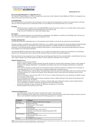 Instructions for Use Device Description/Intended Use / Indications for Use The Valtchev® Vaginal Delineator (VVD) is a reusable device used with a sterile Valtchev® Uterine Mobilizer (VUM-6). It is designed for use during Total Laparoscopic Hysterectomy (TLH). Contraindications The VVD should not be used in patients who are pregnant or who are suspected of being pregnant, in patients who suspected pelvic infections and cases where the surgeon decries it inadvisable or believes it to be difficult to insert the tips into the cervix or uterus. Warnings The Silicone rings are single use only, and should NEVER be reused. Do not reuse, reprocess, or re-sterilize. Reuse, reprocessing or re-sterilization may compromise the structural integrity of the silicone rings Using an incorrect Delineator size could result in patient injury. Precautions The vagina can be damaged and uterus can be perforated if an inappropriate sized obturator or cannula are used. Damage of the soft tissue can occur, if excessive force is applied or inappropriate size delineator is used. Cleaning and Inspection Cleaning should take place immediately after use. The instrument must be flushed, as the tube for dye injection may become blocked. Ultrasonic cleaning is acceptable and recommended. If ultrasonic is not available, manual cleaning with a brush and suitable detergent/enzymatic which has been designed for use with stainless steel surgical instrumentation is acceptable. Do NOT use metal-bristled brushes on the instruments. All moving/articulating components should be lubricated prior to steam sterilization with steam-penetrable lubrication which has been designed for use with surgical instruments. All instruments MUST be inspected for signs of damage, wear or residual soil each time they are reprocessed. If residual soil is noted during inspection, the cleaning process must be repeated for the instrument. Inspect all surfaces for potential trapped soil. Fully articulate the moving components by way of finger rings and locking ping. Ensure the lock, tenaculum holder, cannula/obturator lock move easily. Signs of damage or poor motion quality may indicate a need to replace the instrument or have it repaired. Manual Cleaning Process Detach accessories from the VUM-6. Prepare a neutral or alkaline enzymatic detergent specifically designed for cleaning medical instruments. Prepare a fresh solution of detergent at the detergent manufacturer’s recommended concentration using water at the detergent manufacturers recommended temperature. Ensure that the instruments are fully immersed in the prepared solution. Soak the instrument for a minimum of ten (10) minutes at room temperature (68° F / 20° C) or longer (refer to detergent manufacturer’s instructions for use). Using a soft bristled brush, scrub the regions with mated surfaces such as the space bar. Scrub regions with crevices, lumens and sides of the head and space bar. Actuate the moving parts while submerged to ensure contact between the instrument surfaces and the brush/detergent. Rinse the instrument in warm tap water (100° F / 38° C) for one (1) minute. Ensure that all crevices and lumens are flushed. Actuate the moving parts during rinsing. Place the instrument into a prepared ultra-sonicator containing a neutral or alkaline detergent. Ultra-sonicate the instrument in the detergent solution for ten (10) minutes. Rinse the instrument with water for at least (1) minute or until all visible signs of detergent residue are removed. Ensure that all crevices and lumens are flushed. Actuate the moving parts of the VUM-6 during rinsing. Examine the instrument for signs of residual soil. Repeat the cleaning process, if necessary. Dry the instrument with a lint-free towel or wipe.  Automated Cleaning Process Ensure that all gross soil has been wiped or rinsed from the surfaces of the instrument. Place the instruments loosely within a rack. Load the rack with the instruments into the washer/washer-disinfector and close the door. Select a cycle intended for instruments that has the following parameters at a minimum:  Parameter Detergent Pre-wash rinse  Wash  Post Wash Rinse  Drying  Tolerance Neutral or Alkaline medical device detergent One pre-wash rinse Cold tap water or better quality 30 seconds One Repetition Warm purified water (140° F / 60° C) Minimum concentration per detergent manufacturers IFU 2:00 minutes One post-wash rinse Warm purified water (158° F / 70° C) 2:00 minutes 15 minutes (176° F / 80° C)  NOTE: Automated washing processes having additional phases or longer phase durations are anticipated to deliver equivalent or better cleaning efficacy. Additional phases and longer phase durations may be added if they are within the healthcare facility’s normal procedures.  