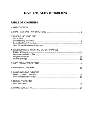 SPORTSART C531U UPRIGHT BIKE  TABLE OF CONTENTS 1. INTRODUCTION... 1 2. IMPORTANT SAFETY PRECAUTIONS ... 2 3. ASSEMBLING YOUR BIKE List of Parts... 4 Unit Assembly Procedure... 6 Seat Adjustment Procedure...12 Seat Forward/Backward Adjustment... 13 4. UNDERSTANDING THE C531U DISPLAY CONSOLE Display Windows... 14 Operating the C531U Bike... 17 Program Functions... 20 Internal Settings... 22 5. USER PARAMETER SETTING... 24 6. MAINTAINING THE BIKE...25 7. GUIDELINES FOR EXERCISE How long should I exercise ... 25 How often should I exercise... 25 8. TROUBLESHOOTING Error Messages... 26 9. WIRING SCHEMATIC... 27  