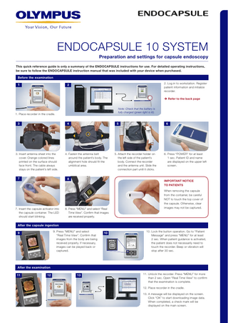 ENDOCAPSULE 10 SYSTEM Preparation and settings for capsule endoscopy This quick reference guide is only a summary of the ENDOCAPSULE instructions for use. For detailed operating instructions, be sure to follow the ENDOCAPSULE instruction manual that was included with your device when purchased. Before the examination  1   . Log in to workstation. Register 2 patient information and initialize recorder.  2   Refer to the back page Note: Check that the battery is fully charged (green light is lit).  1. Place recorder in the cradle.  4 3  3  3. Insert antenna sheet into the cover. Orange colored lines printed on the surface should face front. The cable always stays on the patient’s left side.  5  4. Fasten the antenna belt around the patient’s body. The alignment hole should fit the umbilical area.  8 3  7  7. Insert the capsule activator into the capsule container. The LED should start blinking.  6  5. Attach the recorder holder on the left side of the patient’s body. Connect the recorder and the antenna unit. Slide the connection part until it clicks.  6. Press “POWER” for at least 1 sec. Patient ID and name are displayed on the upper left screen.  IMPORTANT NOTICE TO PATIENTS  8. Press “MENU” and select “Real Time View”. Confirm that images are received properly.  When removing the capsule from the container, be careful NOT to touch the top cover of the capsule. Otherwise, clear images may not be captured.  After the capsule ingestion 9. Press “MENU” and select “Real Time View”. Confirm that images from the body are being received properly. If necessary, images can be played back or captured.  9  10  10. Lock the button operation. Go to “Patient Message” and press “MENU” for at least 2 sec. When patient guidance is activated, the patient does not necessarily need to touch the recorder. Beep or vibration will stop after 30 sec.  After the examination 11  12  13  11. Unlock the recorder. Press “MENU” for more than 2 sec. Open “Real Time View” to confirm that the examination is complete. 12. Place recorder in the cradle. 13. A message will be displayed on the screen. Click “OK” to start downloading image data. When completed, a check mark will be displayed on the main screen.  