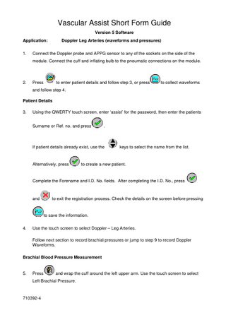 Vascular Assist Short Form Guide Version 5 Software Application: 1.  Doppler Leg Arteries (waveforms and pressures)  Connect the Doppler probe and APPG sensor to any of the sockets on the side of the module. Connect the cuff and inflating bulb to the pneumatic connections on the module.  2.  to enter patient details and follow step 3, or press  Press  to collect waveforms  and follow step 4. Patient Details 3.  Using the QWERTY touch screen, enter ‘assist’ for the password, then enter the patients Surname or Ref. no. and press  .  If patient details already exist, use the  Alternatively, press  keys to select the name from the list.  to create a new patient.  Complete the Forename and I.D. No. fields. After completing the I.D. No., press  and  to exit the registration process. Check the details on the screen before pressing  to save the information. 4.  Use the touch screen to select Doppler – Leg Arteries. Follow next section to record brachial pressures or jump to step 9 to record Doppler Waveforms.  Brachial Blood Pressure Measurement  5.  Press  and wrap the cuff around the left upper arm. Use the touch screen to select  Left Brachial Pressure.  710392-4  