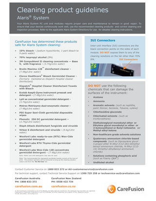 Cleaning product guidelines Alaris® System Your Alaris System PC unit and modules require proper care and maintenance to remain in good repair. To ensure that your devices continuously work well, use the recommended cleaning products and correct cleaning and inspection processes. Refer to the applicable Alaris System Directions for Use for detailed cleaning instructions.  IUI Connectors  CareFusion has determined these products safe for Alaris System cleaning: •  10% bleach - (sodium hypochlorite, 1-part bleach to 9-parts water)  •  70% isopropyl alcohol (IPA)  •  3M Compublend II cleaning concentrate - Base V, with fragrance - (3.74g/Litre water)  •  Brulin Maxima 128™ disinfectant cleaner (7.48g/Litre water)  Inter-unit interface (IUI) connectors are the black connection points on the sides of each module. DO NOT expose them to any of the cleaning solutions on the list other than 70% IPA.  IUI Connectors  ®  •  Clorox Healthcare Bleach Germicidal Cleaner (formerly marketed as Dispatch Hospital cleaner disinfectant)  •  Dispatch Hospital Cleaner Disinfectant Towels with Bleach  •  Ecolab Asepti-Zyme instrument presoak and detergent - (7.48g/Litre water)  •  LpH se concentrated germicidal detergent (3.74g/Litre water)  ®  DO NOT use the following chemicals that can damage the surfaces of the instrument: •  Acetone  •  Ammonia  •  Metrex Metrizyme dual-enzymatic cleaner (7.48g/Litre water)  •  Aromatic solvents (such as naphtha, paint thinner, benzene, Toluene, xylene)  •  PDI Super Sani-Cloth germicidal disposable wipes  •  Chlorhexidine gluconate  •  •  Phenolic 256 DC germicidal detergent – (3.74g/Litre water)  Chlorinated solvents (such as trichloroethane)  •  •  Staph Attack disinfectant fungicide and virucide  •  Virkon S disinfectant and virucide - (9.6g/Litre water)  Diethyleneglycol monobutyl ether or Ethylene glycol monobutyl or ether or 2-butoxyethanol or Butyl Cellosolve o r Methyl ethyl ketone  Wexford Labs ready-to-use (RTU) Wex-Cide germicidal detergent  •  Non-healthcare grade solvents solutions  •  •  Quaternary ammonium chloride-based compounds (such as Dipropylene glycol n-propyl ether N-Alkyl [C12-18)] Dimethyl benzyl ammonium chloride, N-Alkyl [C1214] Dimethyl ethylbenzyl ammonium chloride)  •  Solutions containing phosphoric acid (such as Foamy Q&A®)  •  Undiluted alcohol  •  Wexford Labs RTU Thymo-Cide germicidal detergent  •  Wexford Labs Wex-Cide 128 concentrate germicidal detergent - (7.48g/Litre water) Note: Water and mild detergents may also be used. Note: The recommended list represents worldwide brands current at the time of print. The product warranty will be honoured so long as the cleaning solution used is not from the ‘Do Not Use’ list.  Contact Customer Service on 1800 833 372 or AU-customerservice@carefusion.com For technical support, contact Technical Service Support on 1300 729 258 or techservice-au@carefusion.com CareFusion Australia  CareFusion New Zealand  PH: 1800 833 372  PH: 0508 422 734  carefusion.com.au  carefusion.co.nz  © 2015 CareFusion Corporation or one of its affiliates. All rights reserved. CareFusion, the CareFusion logo and Alaris are registered trademarks of CareFusion Corporation or one of its affiliates. All other trademarks are property of their respective owners. IF3248 (0514/PDF). AL433/May15/v2  