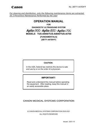 No. 2B771-447EN*F For cleaning and disinfection, only the following maintenance items are extracted. 20.3 Preventive Maintenance Performed by the User  OPERATION MANUAL FOR DIAGNOSTIC ULTRASOUND SYSTEM  / / MODELS TUS-AI900/TUS-AI800/TUS-AI700 [FUNDAMENTALS] (2B771-447EN*F)  CAUTION: In the USA, federal law restricts this device to sale and use by or on the order of a physician.  IMPORTANT! Read and understand this manual before operating the equipment. After reading, keep this manual in an easily accessible place.  CANON MEDICAL SYSTEMS CORPORATION 2020-2021 ALL RIGHTS RESERVED  Issued : 2021-10  