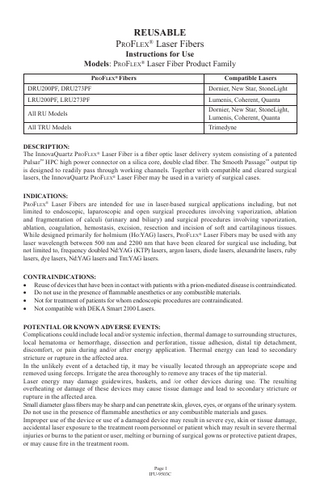 REUSABLE ProFlex® Laser Fibers  Instructions for Use Models: ProFlex® Laser Fiber Product Family ProFlex® Fibers  Compatible Lasers  DRU200PF, DRU273PF  Dornier, New Star, StoneLight  LRU200PF, LRU273PF  Lumenis, Coherent, Quanta  All RU Models  Dornier, New Star, StoneLight, Lumenis, Coherent, Quanta  All TRU Models  Trimedyne  DESCRIPTION: The InnovaQuartz ProFlex® Laser Fiber is a fiber optic laser delivery system consisting of a patented Pulsar™ HPC high power connector on a silica core, double clad fiber. The Smooth Passage™ output tip is designed to readily pass through working channels. Together with compatible and cleared surgical lasers, the InnovaQuartz ProFlex® Laser Fiber may be used in a variety of surgical cases. INDICATIONS: ProFlex® Laser Fibers are intended for use in laser-based surgical applications including, but not limited to endoscopic, laparoscopic and open surgical procedures involving vaporization, ablation and fragmentation of calculi (urinary and biliary) and surgical procedures involving vaporization, ablation, coagulation, hemostasis, excision, resection and incision of soft and cartilaginous tissues. While designed primarily for holmium (Ho:YAG) lasers, ProFlex® Laser Fibers may be used with any laser wavelength between 500 nm and 2200 nm that have been cleared for surgical use including, but not limited to, frequency doubled Nd:YAG (KTP) lasers, argon lasers, diode lasers, alexandrite lasers, ruby lasers, dye lasers, Nd:YAG lasers and Tm:YAG lasers. CONTRAINDICATIONS: • Reuse of devices that have been in contact with patients with a prion-mediated disease is contraindicated. • Do not use in the presence of flammable anesthetics or any combustible materials. • Not for treatment of patients for whom endoscopic procedures are contraindicated. • Not compatible with DEKA Smart 2100 Lasers. POTENTIAL OR KNOWN ADVERSE EVENTS: Complications could include local and/or systemic infection, thermal damage to surrounding structures, local hematoma or hemorrhage, dissection and perforation, tissue adhesion, distal tip detachment, discomfort, or pain during and/or after energy application. Thermal energy can lead to secondary stricture or rupture in the affected area. In the unlikely event of a detached tip, it may be visually located through an appropriate scope and removed using forceps. Irrigate the area thoroughly to remove any traces of the tip material. Laser energy may damage guidewires, baskets, and /or other devices during use. The resulting overheating or damage of these devices may cause tissue damage and lead to secondary stricture or rupture in the affected area. Small diameter glass fibers may be sharp and can penetrate skin, gloves, eyes, or organs of the urinary system. Do not use in the presence of flammable anesthetics or any combustible materials and gases. Improper use of the device or use of a damaged device may result in severe eye, skin or tissue damage, accidental laser exposure to the treatment room personnel or patient which may result in severe thermal injuries or burns to the patient or user, melting or burning of surgical gowns or protective patient drapes, or may cause fire in the treatment room.  Page 1 IFU-9503C  