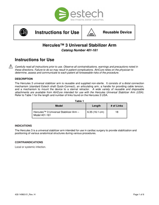 Instructions for Use  Reusable Device  Hercules™ 3 Universal Stabilizer Arm Catalog Number 401-161  Instructions for Use Carefully read all instructions prior to use. Observe all contraindications, warnings and precautions noted in these directions. Failure to do so may result in patient complications. AtriCure relies on the physician to determine, assess and communicate to each patient all foreseeable risks of the procedure. DESCRIPTION The Hercules 3 universal stabilizer arm is reusable and supplied non-sterile. It consists of a distal connection mechanism (standard Estech shaft Quick-Connect), an articulating arm, a handle for providing cable tension, and a mechanism to mount the device to a sternal retractor. A wide variety of reusable and disposable attachments are available from AtriCure intended for use with the Hercules Universal Stabilizer Arm (USA). Refer to Table 1 for the length and number of links found on the Hercules 3 USA. Table 1 Model Hercules™ 3 Universal Stabilizer Arm – Model 401-161  Length  # of Links  6.35 (16.1 cm)  18  INDICATIONS The Hercules 3 is a universal stabilizer arm intended for use in cardiac surgery to provide stabilization and positioning of various anatomical structures during various procedures.  CONTRAINDICATIONS Local or systemic infection.  430-14960-01_Rev. H  Page 1 of 8  