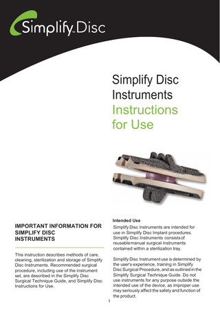 Simplify Disc Instruments Instructions for Use  Intended Use  IMPORTANT INFORMATION FOR SIMPLIFY DISC INSTRUMENTS  Simplify Disc Instruments are intended for use in Simplify Disc Implant procedures. Simplify Disc Instruments consists of reusable manual surgical instruments contained within a sterilization tray.  This instruction describes methods of care, cleaning, sterilization and storage of Simplify Disc Instruments. Recommended surgical procedure, including use of the instrument set, are described in the Simplify Disc Surgical Technique Guide, and Simplify Disc Instructions for Use.  Simplify Disc Instrument use is determined by the user’s experience, training in Simplify Disc Surgical Procedure, and as outlined in the Simplify Surgical Technique Guide. Do not use instruments for any purpose outside the intended use of the device, as improper use may seriously affect the safety and function of the product. 1  