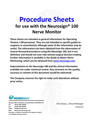 Procedure Sheets for use with the Neurosign® 100 Nerve Monitor These sheets are intended as general information for Operating Theatre / OR personnel. They are not intended as specific guides to surgeons or anaesthetists although some of the information may be useful. The information has been obtained from the observation of several thousand procedures using the Neurosign 100, but is not definitive and should not over-ride normal surgical decision-making. Further information is available in the Guide to Motor Nerve Monitoring, which can be obtained from www.neurosign.com. Improvements to the Neurosign 100 and the clinical information available are under continual review. Any comment on the quality, accuracy or content of this document would be welcomed. The Company reserves the right to make such alterations without prior notice.  Spring Gardens, Whitland, Carmarthenshire, SA34 0HR, U.K. Tel: +44 (0) 1994 240798 Fax: +44 (0) 1994 240061 email: info@neurosign.com Web: http://www.neurosign.com Neurosign is a registered Trade Mark of The Magstim Company © The Magstim Company Ltd 2011  Chris Hovey , Clinical Manager October 2011  