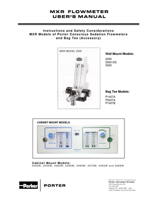 Porter Flowmeter Model No.:  Serial Number:  Table of Contents Features and Specifications... 2 Partial Listing of Reference Materials ... 2 Warnings and Precautions... 3 Cross Lines Warning... 4 Do not Allow Crossed Lines to Defeat Equipment Safety Features Illustration ... 5 Safety: ADA Guidelines / NFPA Codes ... 6 Intended Use – Flowmeter for Analgesia Delivery System ... 6 Use Scavenging... 6 Gas Supply Connection ... 6 Monthly Leak Check ... 6 Flowmeter Mounting Options ... 7 - 8 Wall Mount ... 7 Cabinet Mount... 7 Slide Away ... 7 Mobile Stand and E-Stand ... 8 MXR Flush Mount Flowmeter ... 8 Oral Surgery MXR Model 2000-OS... 8 Flowmeter Accessories... 8 – 9 Three Liter Bag ... 8 Positive Pressure / Demand Valve... 8 Gas Scavenging Breathing Circuit ... 9 Automatic Vacuum Switch (AVS) ... 9 In-Line Vacuum Control Kit ... 9 Flowmeter Features ... 10 Safety Feature Checks ... 11 Nitrous Oxide Failsafe System (Check Before Each Use) ... 11 Concentration Control Knob Valve (Check Monthly) ... 11 Power Oxygen Flush (Check Monthly) ... 12 Quick Test to Check 3 Liter Bag / Rubber Goods for Leaks ... 12 Bag Tee ... 12 – 13 Non-Rebreathing Valve (Check Monthly)... 13 Emergency Air Valve (Check Monthly)... 13 Monthly Calibration Check ... 13 Directions for Use ... 14 – 15 Basic Delivery Technique... 15 Maintenance and Service ... 15 Cleaning Methods ... 15 Troubleshooting Chart ... 16 Warranty and Returns... 17  1  