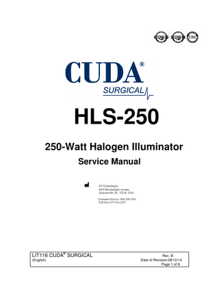 250 WATT HALOGEN SERVICE MANUAL  TABLE OF CONTENTS  Page  INTRODUCTION………………………………………………………………….. 3 TECHNICAL SUPPORT SERVICES…………………………………………..… 3 GENERAL THEORY OF OPERATION ………………………………………… 4 FUSE HOLDER REPLACEMENT……………………………………………….. 5 SHUTTER REPLACEMENT………………………… …………………………… 5 LAMP HOLDERE REPLACEMENT ………………………………………………6 TRANSFORMER REPLACEMENT ……………………………………………… 6 COOLING FAN REPLACEMENT…………………………………………………. 6 REPLACEMENT PARTS ………………………………………………………… 8 Figure 1. ……………………………………………………………… …………… 7  LIT116 CUDA® SURGICAL (English)  Rev. B Date of Revision:08/12/14 Page 2 of 8  