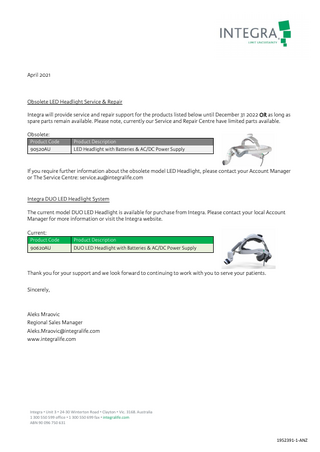 April 2021  Obsolete LED Headlight Service & Repair Integra will provide service and repair support for the products listed below until December 31 2022 OR as long as spare parts remain available. Please note, currently our Service and Repair Centre have limited parts available. Obsolete: Product Code 90520AU  Product Description LED Headlight with Batteries & AC/DC Power Supply  If you require further information about the obsolete model LED Headlight, please contact your Account Manager or The Service Centre: service.au@integralife.com Integra DUO LED Headlight System The current model DUO LED Headlight is available for purchase from Integra. Please contact your local Account Manager for more information or visit the Integra website. Current: Product Code 90620AU  Product Description DUO LED Headlight with Batteries & AC/DC Power Supply  Thank you for your support and we look forward to continuing to work with you to serve your patients. Sincerely,  Aleks Mraovic Regional Sales Manager Aleks.Mraovic@integralife.com www.integralife.com  Integra • Unit 3 • 24-30 Winterton Road • Clayton • Vic. 3168. Australia 1 300 550 599 office • 1 300 550 699 fax • integralife.com ABN 90 096 750 631  1952391-1-ANZ  