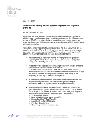 March 31, 2020 Information on cleaning da Vinci System Components with respect to COVID-19 To Whom It May Concern, At Intuitive, we have received many questions recently regarding cleaning da Vinci surgeon consoles, often used by multiple surgeons per day. Managing the spread of COVID-19 is a top priority for hospitals across the country and we understand that many facilities are experiencing a depletion of their sanitizing and disinfecting materials. For instance, many hospitals have indicated to us that they are running low on supplies such as CaviWipes ®, which are often used to clean da Vinci surgeon consoles, vision carts, and patient carts. With this letter, we outline potential options for cleaning the console and carts during this pandemic:   Institutions should first follow internal infection prevention guidelines regarding COVID-19 disinfection with regard to employee and patient safety protocols and processes.    Please follow the instructions for cleaning the surgeon console and carts set forth in the da Vinci System User Manual: “A customer can choose to use a soft, lint-free cloth and a surface disinfectant product (or a pre-moistened disinfectant wipe product) to wipe the exterior surfaces of the system components and cabling at the frequency required by individual hospital policy.”    In the event that pre-moistened disinfectant wipes are unavailable, you may wipe the system with a lint-free cloth sprayed with a spray disinfectant. Do not spray disinfectant directly onto the system.    Intuitive has evaluated the following surface disinfectant products as compatible with our system and all components (Hand Controls, Finger Grips, Surgeon Eye Pieces, Arm Rest, Head Rest, and general system platforms Surgeon Console, Vision Cart, and Patient Cart): o 70% Isopropyl alcohol o Bleach (sodium hypochlorite) up to 10%. o Metrex CaviCide™/CaviWipes® o neodisher® neoform MED rapid o PDI Sani-Cloth® Prime o Quaternary ammonium compounds  Product and brand names/logos are trademarks or registered trademarks of Intuitive Surgical or their respective owner. See www.intuitive.com/trademarks  PN 1071590 Rev A Page 1 of 2  