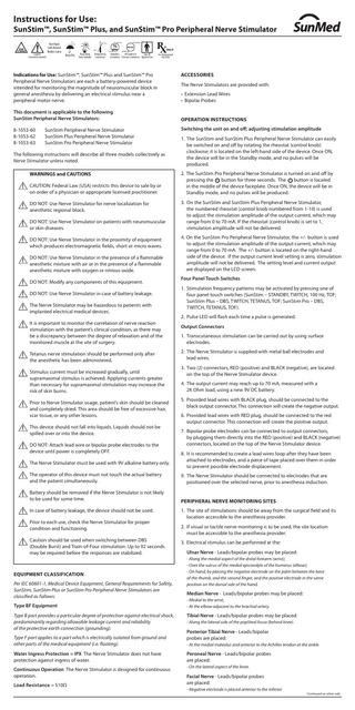 Instructions for Use:  SunStim™, SunStim™ Plus, and SunStim™ Pro Peripheral Nerve Stimulator Caution: Consult Documents  Not Made with Natural Rubber Latex  95%  70°C -20°C  Keep Dry  Keep Away Temperature from Sunlight Limitation  10%  1060 hPa  800 hPa  Type BF Humidity Atmospheric Limitation Pressure Limitation Applied Part  For Professional Use Only  Indications for Use: SunStim™, SunStim™ Plus and SunStim™ Pro Peripheral Nerve Stimulators are each a battery-powered device intended for monitoring the magnitude of neuromuscular block in general anesthesia by delivering an electrical stimulus near a peripheral motor nerve. This document is applicable to the following SunStim Peripheral Nerve Stimulators: 8-1053-60 8-1053-62 8-1053-63  SunStim Peripheral Nerve Stimulator SunStim Plus Peripheral Nerve Stimulator SunStim Pro Peripheral Nerve Stimulator  The following instructions will describe all three models collectively as Nerve Stimulator unless noted. WARNINGS and CAUTIONS CAUTION: Federal Law (USA) restricts this device to sale by or on order of a physician or appropriate licensed practitioner. DO NOT: Use Nerve Stimulator for nerve localization for anesthetic regional block. DO NOT: Use Nerve Stimulator on patients with neuromuscular or skin diseases. DO NOT: Use Nerve Stimulator in the proximity of equipment which produces electromagnetic fields, short or micro waves. DO NOT: Use Nerve Stimulator in the presence of a flammable anesthetic mixture with air or in the presence of a flammable anesthetic mixture with oxygen or nitrous oxide. DO NOT: Modify any components of this equipment. DO NOT: Use Nerve Stimulator in case of battery leakage. The Nerve Stimulator may be hazardous to patients with implanted electrical medical devices. It is important to monitor the correlation of nerve reaction stimulation with the patient’s clinical condition, as there may be a discrepancy between the degree of relaxation and of the monitored muscle at the site of surgery. Tetanus nerve stimulation should be performed only after the anesthetic has been administered. Stimulus current must be increased gradually, until supramaximal stimulus is achieved. Applying currents greater than necessary for supramaximal stimulation may increase the risk of skin burns. Prior to Nerve Stimulator usage, patient’s skin should be cleaned and completely dried. This area should be free of excessive hair, scar tissue, or any other lesions. This device should not fall into liquids. Liquids should not be spilled over or into the device. DO NOT: Attach lead wire or bipolar probe electrodes to the device until power is completely OFF. The Nerve Stimulator must be used with 9V alkaline battery only.  ACCESSORIES The Nerve Stimulators are provided with: • Extension Lead Wires • Bipolar Probes OPERATION INSTRUCTIONS Switching the unit on and off; adjusting stimulation amplitude 1. The SunStim and SunStim Plus Peripheral Nerve Stimulator can easily be switched on and off by rotating the rheostat (control knob) clockwise; it is located on the left-hand side of the device. Once ON, the device will be in the Standby mode, and no pulses will be produced. 2. The SunStim Pro Peripheral Nerve Stimulator is turned on and off by pressing the button for three seconds. The button is located in the middle of the device faceplate. Once ON, the device will be in Standby mode, and no pulses will be produced. 3. On the SunStim and SunStim Plus Peripheral Nerve Stimulator, the numbered rheostat (control knob numbered from 1-10) is used to adjust the stimulation amplitude of the output current, which may range from 0 to 70 mA. If the rheostat (control knob) is set to 1, stimulation amplitude will not be delivered. 4. On the SunStim Pro Peripheral Nerve Stimulator, the +/- button is used to adjust the stimulation amplitude of the output current, which may range from 0 to 70 mA. The +/- button is located on the right-hand side of the device. If the output current level setting is zero, stimulation amplitude will not be delivered. The setting level and current output are displayed on the LCD screen. Four Panel Touch Switches 1. Stimulation frequency patterns may be activated by pressing one of four panel touch switches (SunStim – STANDBY, TWITCH, 100 Hz, TOF; SunStim Plus – DBS, TWITCH, TETANUS, TOF; SunStim Pro – DBS, TWITCH, TETANUS, TOF). 2. Pulse LED will flash each time a pulse is generated. Output Connectors 1. Transcutaneous stimulation can be carried out by using surface electrodes. 2. The Nerve Stimulator is supplied with metal ball electrodes and lead wires. 3. Two (2) connectors, RED (positive) and BLACK (negative), are located on the top of the Nerve Stimulator device. 4. The output current may reach up to 70 mA, measured with a 2K Ohm load, using a new 9V DC battery. 5. Provided lead wires with BLACK plug, should be connected to the black output connector. This connection will create the negative output. 6. Provided lead wires with RED plug, should be connected to the red output connector. This connection will create the positive output. 7. Bipolar probe electrodes can be connected to output connectors, by plugging them directly into the RED (positive) and BLACK (negative) connectors, located on the top of the Nerve Stimulator device. 8. It is recommended to create a lead wires loop after they have been attached to electrodes, and a piece of tape placed over them in order to prevent possible electrode displacement.  The operator of this device must not touch the actual battery and the patient simultaneously.  9. The Nerve Stimulator should be connected to electrodes that are positioned over the selected nerve, prior to anesthesia induction.  Battery should be removed if the Nerve Stimulator is not likely to be used for some time.  PERIPHERAL NERVE MONITORING SITES  In case of battery leakage, the device should not be used. Prior to each use, check the Nerve Stimulator for proper condition and functioning. Caution should be used when switching between DBS (Double Burst) and Train-of-Four stimulation. Up to 92 seconds may be required before the responses are stabilized.  EQUIPMENT CLASSIFICATION Per IEC 60601-1, Medical Device Equipment, General Requirements for Safety, SunStim, SunStim Plus or SunStim Pro Peripheral Nerve Stimulators are classified as follows: Type BF Equipment Type B part provides a particular degree of protection against electrical shock, predominantly regarding allowable leakage current and reliability of the protective earth connection (grounding). Type F part applies to a part which is electrically isolated from ground and other parts of the medical equipment (i.e. floating).  1. The site of stimulations should be away from the surgical field and its location accessible to the anesthesia provider. 2.		If visual or tactile nerve monitoring is to be used, the site location must be accessible to the anesthesia provider. 3. Electrical stimulus can be performed at the: Ulnar Nerve - Leads/bipolar probes may be placed: - Along the medial aspect of the distal forearm (wrist); - Over the sulcus of the medial epicondyle of the humerus (elbow); - On hand, by placing the negative electrode on the palm between the base of the thumb, and the second finger, and the positive electrode in the same position on the dorsal side of the hand.  Median Nerve - Leads/bipolar probes may be placed: - Medial to the wrist; - At the elbow adjacent to the brachial artery.  Tibial Nerve - Leads/bipolar probes may be placed: - Along the lateral side of the popliteal fossa (behind knee).  Posterior Tibial Nerve - Leads/bipolar probes are placed: - At the medial maleolus and anterior to the Achilles tendon at the ankle.  Water Ingress Protection = IPX The Nerve Stimulator does not have protection against ingress of water.  Peroneal Nerve - Leads/bipolar probes are placed:  Continuous Operation The Nerve Stimulator is designed for continuous operation.  - On the lateral aspect of the knee.  Load Resistance = 510Ω  Facial Nerve - Leads/bipolar probes are placed: - Negative electrode is placed anterior to the inferior  Continued on other side.  