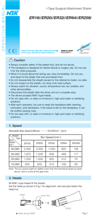 I-Type Surgical Attachment Shank  ER16i/ER20i/ER32i/ER64i/ER256i  OM-C0350E 001  Caution • Always consider safety of the patient first, and do not abuse. • The handpiece is designed for dental clinical or surgery use. Do not use it for the other purposes. • When it is found abnormal during use, stop immediately. Do not use, and report to the dealer that was purchased from. • Do not disassemble the sheath except for the referred to herein, nor alter. • Do not impact on the sheath, nor drop onto hard surface. • Always watch for vibration, sound, temperature rise, bur wobble, and other abnormalities. • Disconnect the sheath after the driver unit is in complete stop. • The device accepts NSK I-type heads. • Do not wipe with, or clean or immerse in, high acid water or sterilizing solutions. • After each operation, be sure to keep the handpiece after cleaning, lubrication, and sterilization. If the blood is left on the handpiece, it can be clotted causing rusty. • Do not wipe with, or clean or immerse in, high acid water or sterilizing solutions.  1. Speed Allowable Max.Speed (Motor) ········· 40,000min-1 (rpm) Sheath Type  Motor Speed  Bur Speed (min-1) ER16i  ER20i  ER32i  ER64i  ER256i  40,000  2,500  2,000  1,250  625  156  30,000  1,875  1,500  938  469  117  20,000  1,250  1,000  625  313  78  10,000  625  500  313  156  39  (min-1)  Note: The bur speed might be slightly lower than the theoretical speed as given above, due to a loss at the gear train.  2. Heads All NSK I-type heads fit the sheath. Set the head as shown in Fig.1 for alignment, and securely fasten the head nut. Head  Union Nut  ER20i Head shows SGM.  Fig.1  