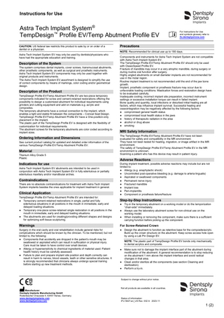 Instructions for Use  Astra Tech Implant System® TempDesign™ Profile EV/Temp Abutment Profile EV CAUTION: US federal law restricts this product to sale by or on order of a dentist or a physician. Astra Tech Implant System EV may only be used by dentists/physicians who have had the appropriate education and training.  Description of the System The system comprises dental implants, cover screws, transmucosal abutments, other prosthetic components, as well as surgical and prosthetic instruments. Astra Tech Implant System EV components may only be used together with original products and instruments. The Astra Tech Implant System EV assortment is designed to simplify the use of correct components by means of markings, color coding and/or geometrical design.  Description of the Product TempDesign Profile EV/Temp Abutment Profile EV are two-piece temporary components indicated for screw and cement-retained restorations offering the possibility to design a customized abutment for individual requirements using grinders and cutting equipment and add on materials e.g. acrylic and composites. The temporary abutments have a conical connection to the implant, which enables a tight and stable fit between the components – Conical Seal Design. TempDesign Profile EV/Temp Abutment Profile EV have a One-position-only placement in the implant. The plastic part of the TempDesign Profile EV is designed with the flexibility of customization for individual requirements. The abutment screws for the temporary abutments are color coded according to implant sizes.  Ordering Information and Dimensions See current product catalog for updated and detailed order information of the various TempDesign Profile EV/Temp Abutment Profile EV.  Material Titanium Alloy Grade 5 Plastic  Indications for use Astra Tech Implant System EV abutments are intended to be used in conjunction with Astra Tech Implant System EV in fully edentulous or partially edentulous maxillary and/or mandibular arches.  Contraindications There are no absolute contraindications for treatment with Astra Tech Implant System implants besides the ones applicable for implant treatment in general.  Clinical Application TempDesign Profile EV/Temp Abutment Profile EV are intended for: ● Temporary cement-retained restorations in single, partial and fully edentulous situations in all positions in the mouth in immediate, early and delayed loading situations. ● Temporary one-piece screw-retained single restoration in all positions in the mouth in immediate, early and delayed loading situations. ● The abutments are used for creating/providing different shapes and designs for optimizing soft tissue sculpturing.  For Instructions for Use and symbols glossary refer to ifu.dentsplysirona.com  Precautions NOTE: Recommended for clinical use up to 180 days. Components and instruments for Astra Tech Implant System are not compatible with Astra Tech Implant System EV. The TempDesign Profile EV/Temp Abutment Profile EV should only be used with OsseoSpeed Profile EV. Fracture of mandible may occur in a very atrophic mandible, during surgery or during routine oral function after surgery. Highly angled abutments on small diameter implants are not recommended for use in the molar region. Routine implant treatment is not recommended until the end of the jaw bone growth. Implant, prosthetic component or prosthesis fracture may occur due to unfavorable loading conditions. Mastication forces and restoration design have to be evaluated carefully. Inadequate cooling, incorrect implant site preparation, incorrect instrument settings or excessive installation torque can result in failed implant. Bone quality and quantity, local infections or disturbed initial healing are all factors, which may influence implant survival. Successful healing and osseointegration may be negatively affected by the following factors: ● compromised general health status ● compromised local health status in the jaws ● history of therapeutic radiation in the area ● alcohol or drug abuse ● smoking  MRI Safety Information The TempDesign Profile EV/Temp Abutment Profile EV have not been evaluated for safety and compatibility in the MR environment. They have not been tested for heating, migration, or image artifact in the MR environment. The safety of TempDesign Profile EV/Temp Abutment Profile EV in the MR environment is unknown. Scanning a patient who has this device may result in patient injury.  Adverse Reactions During implant treatment, possible adverse reactions may include but are not limited to: ● Allergy (e.g. anaphylactic shock) ● Uncontrolled post-operative bleeding (e.g. damage to arteria lingualis) ● Aspirated or swallowed components ● Permanent nerve injury ● Fractured mandible ● Implant loss ● Peri-implantitis ● Component or prosthesis failure/fracture  Step-by-Step Instructions ● ● ●  Try-in the temporary abutment on a working model or do the temporization “chair-side” immediately. Always use the laboratory abutment screw for non-clinical use on the working model. When installing or removing the component, make sure there is a sufficient carrying function before picking up the component.  Warnings  For Screw-Retained Crown  Surgery in the oral cavity and oral rehabilitation include general risks for complications which should be known by the clinician. To be mentioned, but not limited to, the following: ● Components that accidently are dropped in the patient’s mouth may be swallowed or aspirated which can result in suffocation or physical injury. Care must be taken to have control over small devices. ● Allergy or hypersensitivity to chemical ingredients of material used. Patient health history must be carefully assessed. ● Failure to plan and prepare implant site position and depth correctly can result in harm to nerves, blood vessels, teeth or other sensitive structures. It is strongly recommended that clinicians always undergo special training before starting up new treatment methods.  ●  Design the abutment to function as retentive base for the composite/acrylic. Build up the crown structure on the abutment. Keep screw access hole open by using a Lab Pin Design EV. NOTE: The plastic part of TempDesign Profile EV bonds only mechanically to dental acrylics and composite.  ●  ● ●  Make sure not to damage the implant interface part of the abutment during modification of the abutment. A general recommendation is to stop reducing on the abutment 1 mm above the implant interface and avoid radical changes in that area. Clean and/or sterilize all the components (see section Cleaning and sterilization). Perform a try-in.  Subject to change without prior notice.  Manufacturer: Dentsply Implants Manufacturing GmbH Rodenbacher Chaussee 4, 63457 Hanau, Germany www.dentsplyimplants.com www.dentsplysirona.com  Not all products are available in all countries.  Status of information: IFU 5927-en_US Rev. 002 A 2023-11  1 (2)  