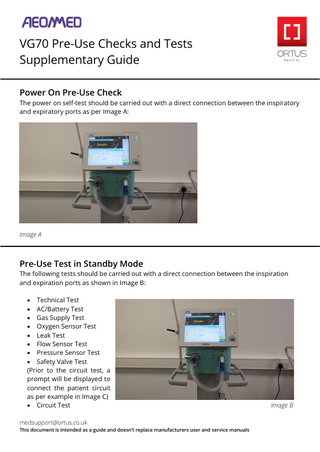 VG70 Pre-Use Checks and Tests Supplementary Guide Power On Pre-Use Check  The power on self-test should be carried out with a direct connection between the inspiratory and expiratory ports as per Image A:  Image A  Pre-Use Test in Standby Mode  The following tests should be carried out with a direct connection between the inspiration and expiration ports as shown in Image B: • Technical Test • AC/Battery Test • Gas Supply Test • Oxygen Sensor Test • Leak Test • Flow Sensor Test • Pressure Sensor Test • Safety Valve Test (Prior to the circuit test, a prompt will be displayed to connect the patient circuit as per example in Image C) • Circuit Test medsupport@ortus.co.uk  This document is intended as a guide and doesn’t replace manufacturers user and service manuals  Image B  